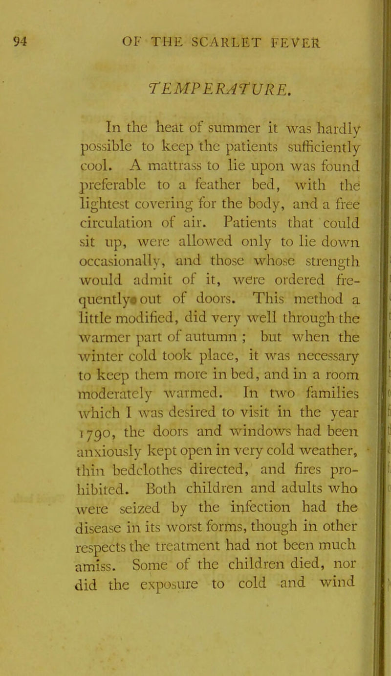 TEMPERArURE. In the heat of summer it was hardly possible to keep the patients sufficiently- cool. A mattrass to lie upon was found preferable to a feather bed, with the lightest covering for the body, and a free circulation of air. Patients that could sit up, were allowed only to lie down occasionally, and those whose strength would admit of it, were ordered fre- qucntlyoout of doors. This method a little modified, did very well through the warmer part of autumn ; but when the Avinter cold took place, it was necessary to keep them more in bed, and in a room moderately warmed. In two families which I Avas desired to visit in the year 1790, the doors and windows had been anxiously kept open in very cold weather, thin bedclothes directed, and fires pro- hibited. Both children and adults who Avere seized by the infection had the disease in its worst forms, though in other respects the treatment had not been much amiss. Some of the children died, nor did the exposure to cold and wind