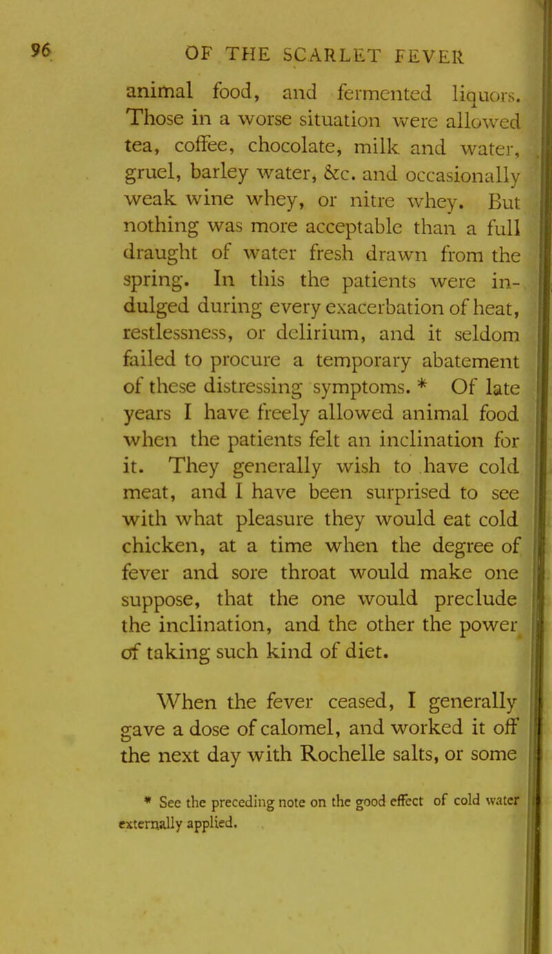 animal food, and fermented liquors. Those in a worse situation were allowed tea, coffee, chocolate, milk and water, gruel, barley water, &c. and occasionally weak wine whey, or nitre whey. But nothing was more acceptable than a full draught of water fresh drawn from the spring. In this the patients were in- dulged during every exacerbation of heat, restlessness, or delirium, and it seldom failed to procure a temporary abatement of these distressing symptoms. * Of late years I have freely allowed animal food when the patients felt an inclination for it. They generally wish to have cold meat, and I have been surprised to see with what pleasure they would eat cold chicken, at a time when the degree of fever and sore throat would make one suppose, that the one would preclude the inclination, and the other the power of taking such kind of diet. When the fever ceased, I generally gave a dose of calomel, and worked it off the next day with Rochelle salts, or some * See the preceding note on the good effect of cold water externally applied.