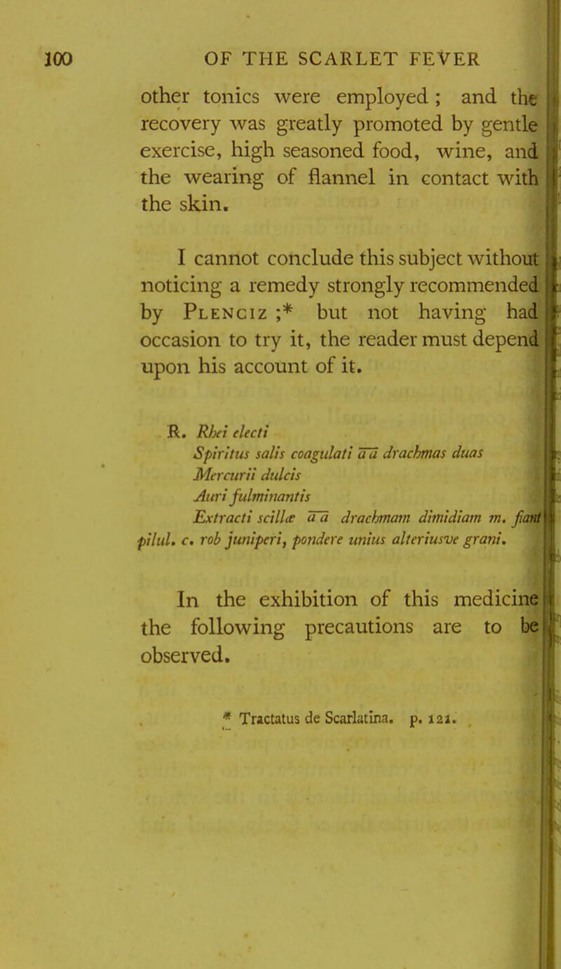 Other tonics were employed ; and the recovery was greatly promoted by gentle exercise, high seasoned food, wine, and the wearing of flannel in contact with the skin. I cannot conclude this subject without noticing a remedy strongly recommended by Plenciz ;* but not having had occasion to try it, the reader must depend upon his account of it. R. Rhei electi Spiritus salts coagiilati au drachmas duas Mt'i curii dtdcis Auri fulmimntis ^ Extracti sctll<e tfa drachmam dimidiam m. Jiant pilul, c. rob juniperi, pondere unius alteriusve gram'. 4i In the exhibition of this medicine I the following precautions are to bel observed. I * Tractatus de Scarlatina, p. 121. Ml