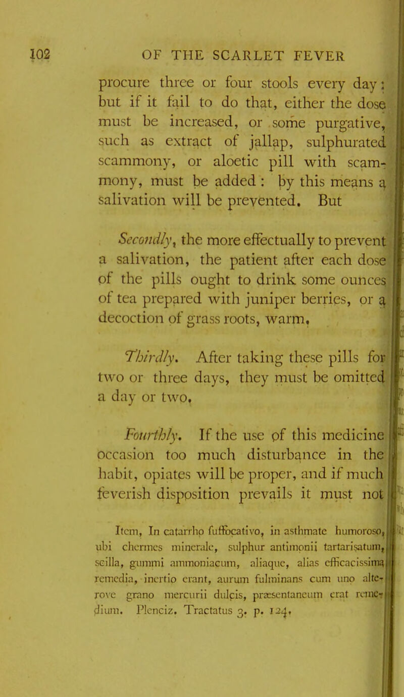 procure three or four stools every day: but if it fail to do that, either the dose must be increased, or some purgative, such as extract of jallap, sulphurated scammony, or aloetic pill with scam- mony, must be added : by this means a salivation will be prevented. But Secondly^ the more effectually to prevent a salivation, the patient after each dose of the pills ought to drink some ounces of tea prepared with juniper berries, or ^ decoction of grass roots, warm. Thirdly. After taking these pills for two or three days, they must be omitted a day or two. Fourthly, If the use pf this medicine occasion too much disturbance in the habit, opiates will be proper, and if much feverish disposition prevails it must not Item, In catarrhp fufiocativo, in asthmate humorosP| ubi clicnnes niincnilc, sulphur antimonii tartarisatum, seilla, guiiimi ainmoniacum, aliaque, alias cfficacissimq remcdia, incrtio erant, aurum fulininans cum uno altCT roxQ grano mercurii dulpis, prassentaneiim erat rcin^