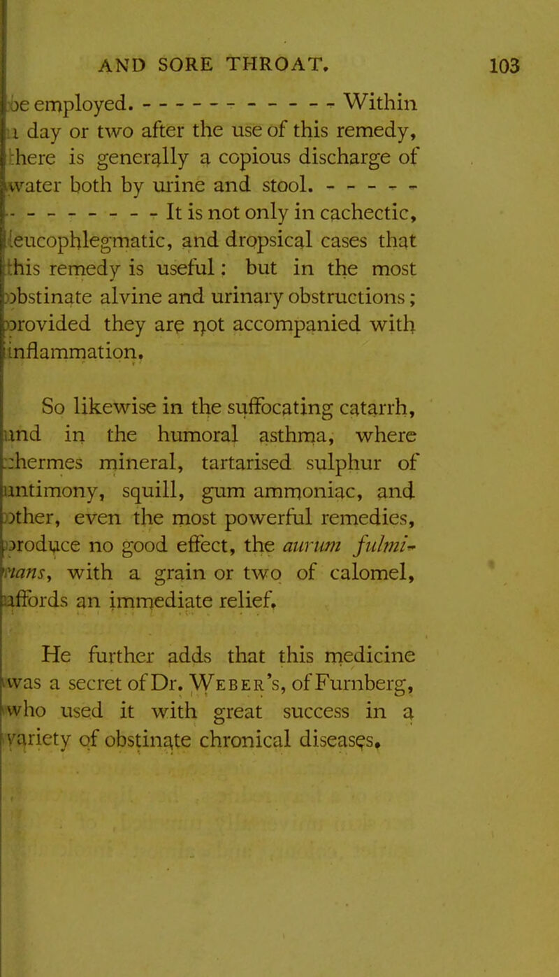 je employed. Within i day or two after the use of this remedy, ■ here is gener£^lly a copious discharge of water both by urine and stool. - - - — .. It is not only in cachectic, leucopblegmatic, and dropsical cases that this remedy is useful: but in the most obstinate alvine and urinary obstructions; )3rovided they are i>ot accompanied with inflammation. So likewise in the suffocating catarrh, imd in the humoral asthma, where ::hermes mineral, tartarised sulphur of antimony, squill, gum ammoniac, and Dther, even the most powerful remedies, jDroduce no good effect, the aurum fiihni-' mnsy with a grain or two of calomel, affords an immediate relief. He farther adds that this medicine was a secret of Dr. Weber's, of Furnberg, I who used it with great success in q iyariety of obstin£\te chronical diseases*