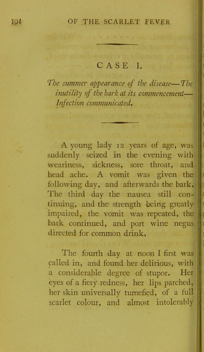 CASE I. The sum?ner appearaiice of the disease—The inutility of the hark at its commencement—^ Infection co?7wm7iicated. A young lady 12 years of age, was suddenly seized in the evening with weariness, sickness, sore throat, and head ache. A vomit was given the following day, and afterwards the bark. The third day the nausea still con- tinuing, and the strength -being greatly impaired, the vomit was repeated, the bark continued, and port wine negus directed for common drink, The fourth day at noon I first was called in, and found her delirious, with a considerable degree of stupor. Her eyes of a fiery redness, her lips parched, her skin universally tumefied, of a full scarlet colour, and almost intolerably