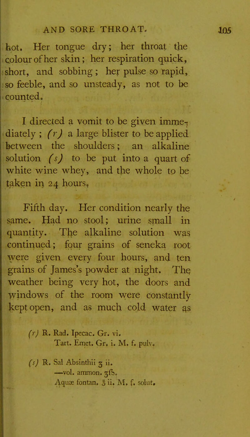 hot. Her tongue dry; her throat the colour other skin; her respiration quick, ; short, and sobbing ; hey pulse so rapid, :so feeble, and so unsteady, as not to be • counted. I directed a vomit to be given imme-j ' diately ; frj a large blister to be applied between the shoulders; an alkaline solution (sj to be put into a quart of white wine whey, and the whole to be taken ii> 24 hours, Fifth day. Her condition nearly the same. Had no stool; urine small in quantity. TJie alkaline solution was continued; four grains of seneka root were given every four hours, and ten grains of James's powder at night. Thq weather being very hot, the doors and windows of the room were constantly- Kept open, and as much cold water £j.s ^rj R. Rad. Ipecac. Gr. vi. Tart. Emet. Gr. i. M. f. pulv. (sJ R. Sal Absinthil g ii. —vol. ammon. 3^5.