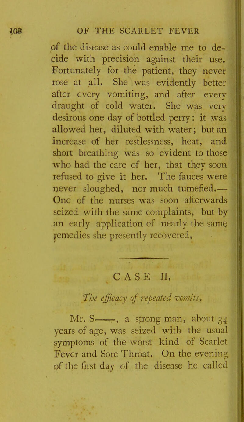 of the disease as could enable me to de- I. cide with precision against their use. Fortunately for the patient, they never rose at all. She was evidently better after every vomiting, and after every draught of cold water. She was very desirous one day of bottled perry: it was allowed her, diluted with water; but an increase of her restlessness, heat, and short breathing was so evident to those who had the care of her, that they soon refused to give it her. The fauces were never sloughed, nor much tumefied.— One of the nurses was soon afterwards seized with the same complaints, but by an early application of nearly the same pmedies she presently recovered. CASE II. The efficacy of repeated vomits ^ Mr. S , a strong man, about 34 years of age, was seized with the usual symptoms of the worst kind of Scarlet Fever and Sore Throat. On the evening; of the first day of the disease he called