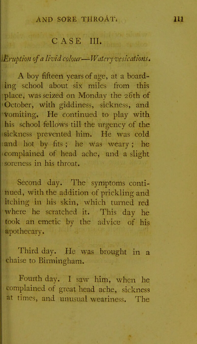 CASE III. Eruption of a livid colour—-Watery vesications» A boy fifteen years of age, at a board- ing school about six miles from this ■place, was seized on Monday the 26th of 'October, with giddiness, sickness, and 'Vomiting. He continued to play with his school fellows till the urgency of the ; sickness prevented him. He was cold :and hot by fits; he was weary; he 1 complained of head ache^ and a slight •soreness in his throat. Second day. The symptoms conti- nued, with the addition of prickling and itching in his skin, which turned red where he scratched it. This day he took an emetic by the advice of his apothecary. Third day. He was brought in a ' chaise to Birmingham. Fourth day. I saw him, when he complained of great head ache, sickness at times, and unusual weariness. The