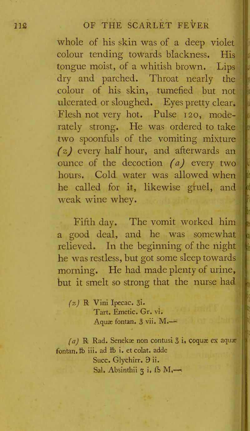 whole of his skin was of a deep violet colour tending towards blackness. His tongue moist, of a whitish brown. Lips dry and parched. Throat nearly the colour of his skin, tumefied but not ulcerated or sloughed. Eyes pretty clear. Flesh not very hot. Pulse 120, mode- rately strong. He was ordered to take two spoonfuls of the vomiting mixture (z) every half hour, and afterwards an ounce of the decoction (a) every two hours. Cold water was allowed when he called for it, likewise giuel, and weak wine whey. Fifth day. The vomit worked him a good deal, and he was somewhat relieved. In the beginning of the night he was restless, but got some sleep towards morning. He had made plenty of urine, but it smelt so strong that the nurse had (z) R Vini Ipecac, li. Tart. Emetic. Gr. vi. Aquae fontan. 3 vii. M.— (aj R Rad. Senekae non contusi 3 i. coquse ex aquse fontan. ib iii. ad lb i. et colat. adde Succ. Glychirr. 9 ii. Sal, Absinthii 3 i. ft M,—«