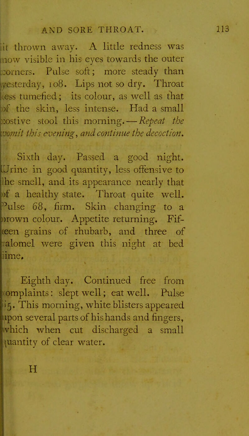 lit thrown away. A little redness was mow visible in his eyes towards the outer ;:orners. Pulse soft; more steady than 7e>terday, io8. Lips not so dry. Throat ..as tumefied; its colour, as well as tliat «f the skin, less intense. Had a small Mostive stool this morning. — Repeat the vopiit this evenings andcotitinue the decoction. Sixth day. Passed a good night. .Jrine in good quantity, less offensive to ihe smell, and its appearance nearly that of a healthy state. Throat quite well, ^-'ulse 68, firm. Skin changing to a ))rown colour. Appetite returning. Fif- eeen grains of rhubarb, and three of ralomel were given this night at bed iime. Eighth day. Continued free from ' omplaints: slept well; eat well. Pulse 15. This morning, white blisters appeared upon several parts of his hands and fingers, ivhich when cut discharged a small quantity of clear water. H