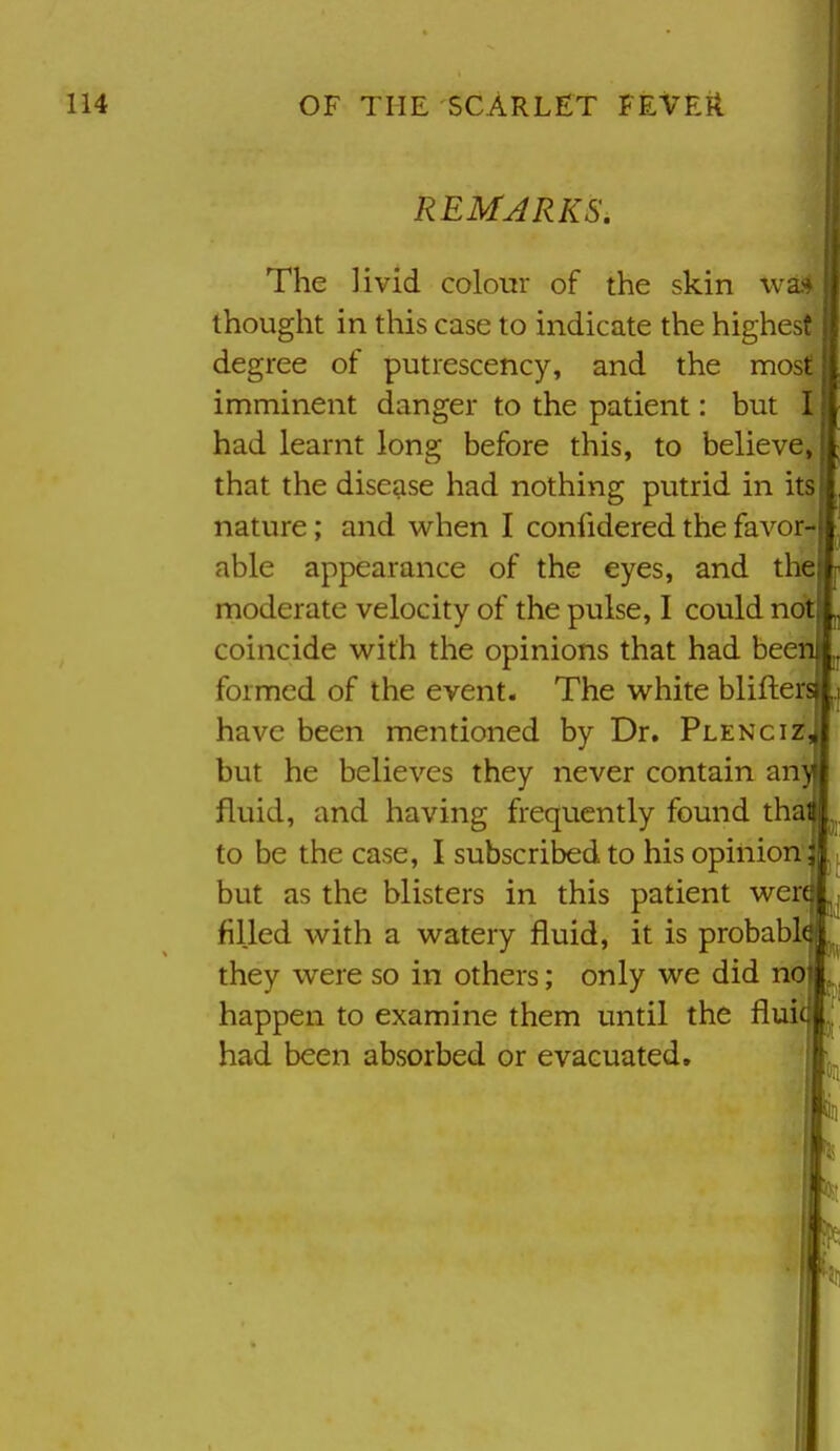 REMARKS. The livid colour of the skin wa thought in tliis case to indicate the higher; degree of putrescency, and the most imminent danger to the patient: but ! had learnt long before this, to believe that the disease had nothing putrid in it nature; and when I confidered the favor- able appearance of the eyes, and the moderate velocity of the pulse, I could no* coincide with the opinions that had bee formed of the event. The white blifter have been mentioned by Dr. Plenciz but he believes they never contain an' fluid, and having frequently found tha to be the case, I subscribed to his opinion but as the blisters in this patient wer filled with a watery fluid, it is probabl they were so in others; only we did no happen to examine them until the flui had been absorbed or evacuated. ii