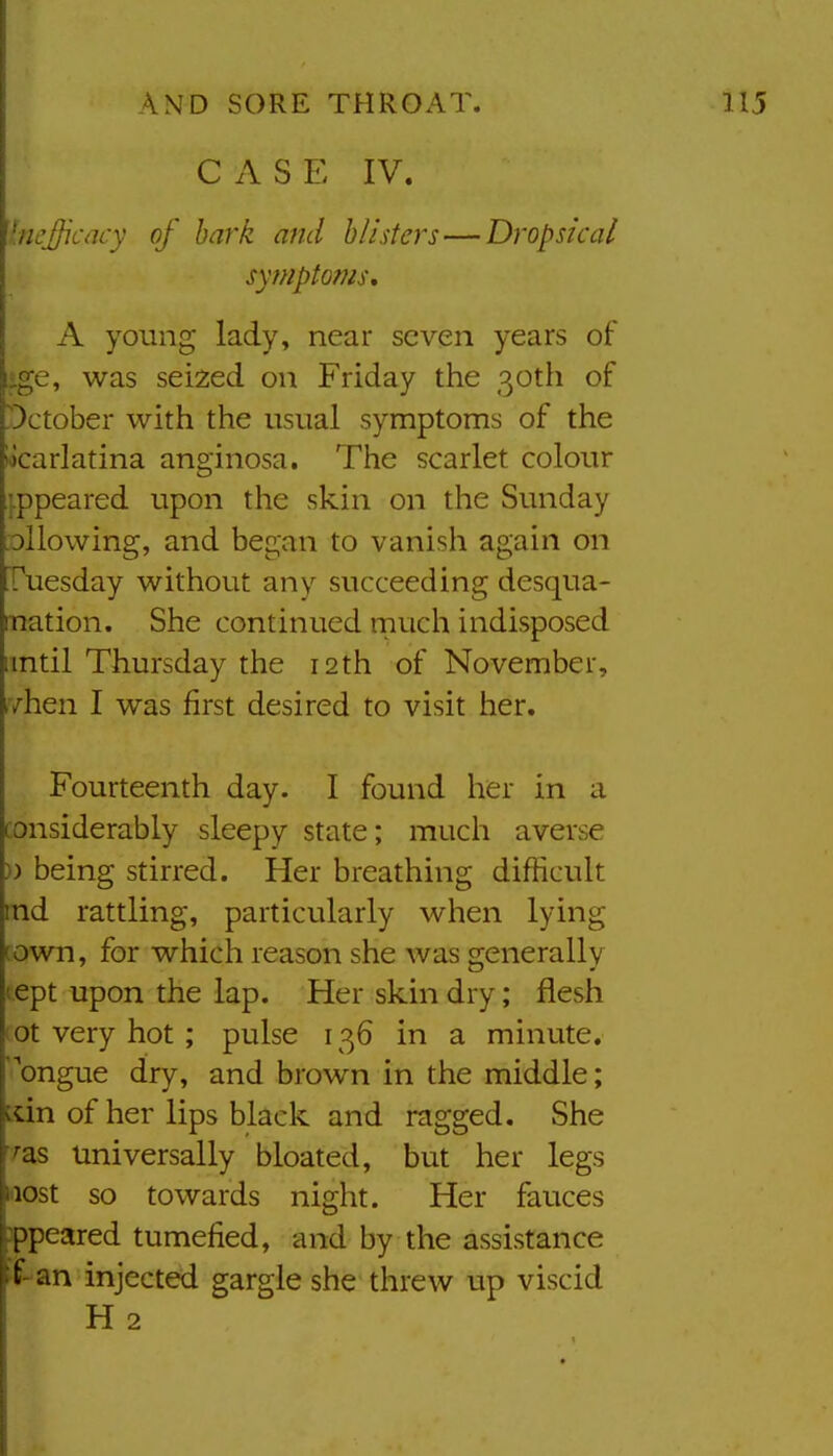 CAS E IV. Incjficacy of hark and blisters — Dropsical symptoms, A young lady, near seven years of ige, was seized on Friday the 30th of October with the usual symptoms of the locarlatina anginosa. The scarlet colour ippeared upon the skin on the Sunday -ollowing, and began to vanish again on Tuesday without any succeeding desqua- mation. She continued much indisposed imtil Thursday the 12 th of November, .yhen I was first desired to visit her. Fourteenth day. I found her in a considerably sleepy state; mucli averse )) being stirred. Her breathing difficult md rattling, particularly when lying town, for which reason she was generally tept upon the lap. Her skin dry; flesh (ot very hot; pulse 136 in a minute, 'ongue dry, and brown in the middle; ^dn of her lips black and ragged. She '^as Universally bloated, but her legs Niost so towards night. Her fauces appeared tumefied, and by the assistance :f-an injected gargle she threw up viscid H 2