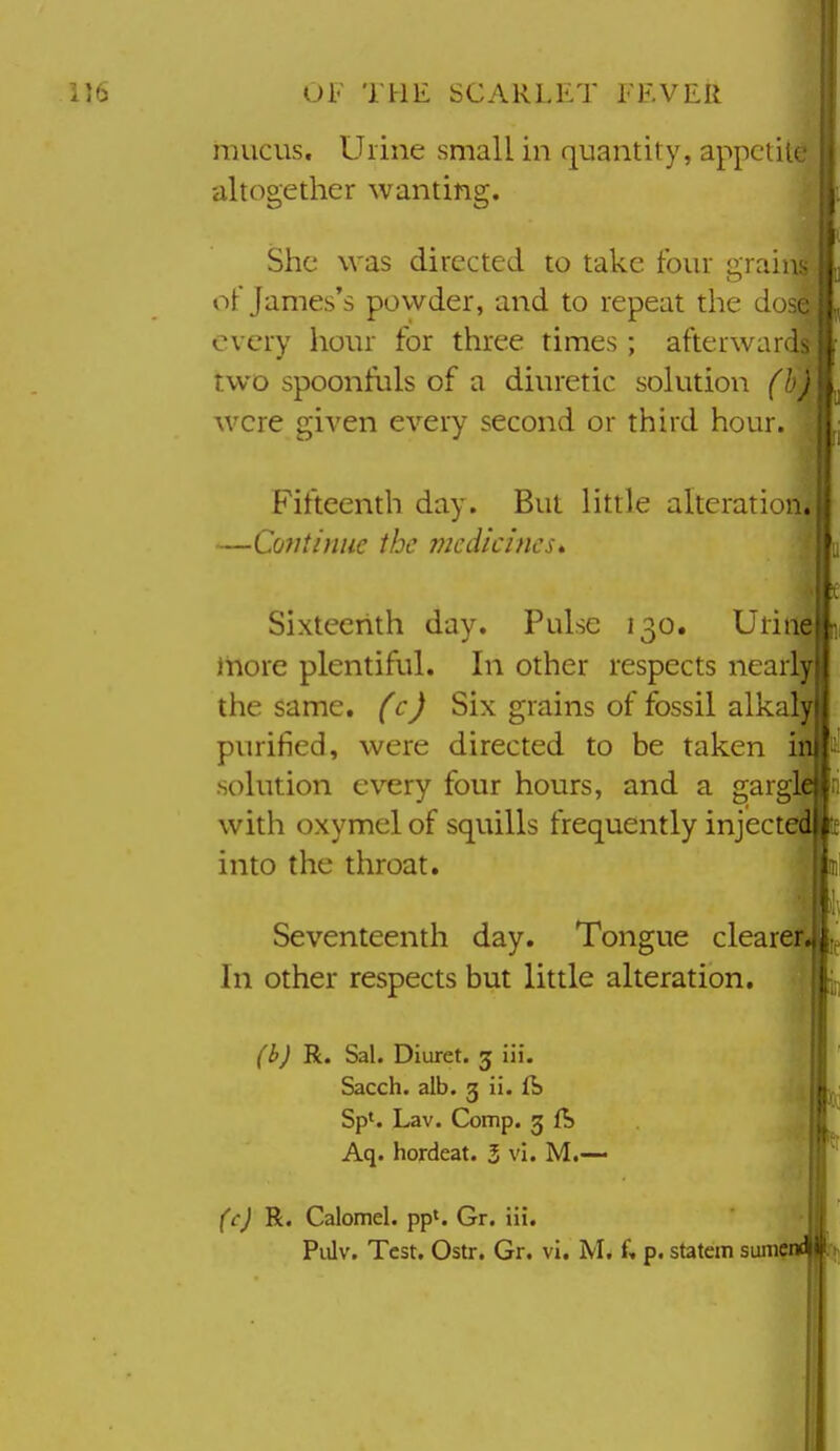 mucus. Urine small in quantity, appetite altogether wanting. She was directed to take four grains oF James's powder, and to repeat the dose every hour for three times; afterwards two spoonfuls of a diuretic solution (b) were given every second or third hour. Fifteenth day. But little alteration, —Cmitiniie the medicines* Sixteerith day. Pulse 130. Uriti^ iiiore plentiful. In other respects nearly the same, (c) Six grains of fossil alkaly purified, were directed to be taken in solution every four hours, and a gargle with oxymel of squills frequently injected into the throat. Seventeenth day. Tongue clearer<||,f In other respects but little alteration. (b) R. Sal. Diuret. 5 iii. Sacch. alb. g ii. ft Sp'. Lav. Comp. g ft Aq. hordeat. 5 vi. M.— (c) Bi. Calomel, pp^. Gr. iii. Pidv. Test. Ostr. Gr. vi, f. p. statem sum^