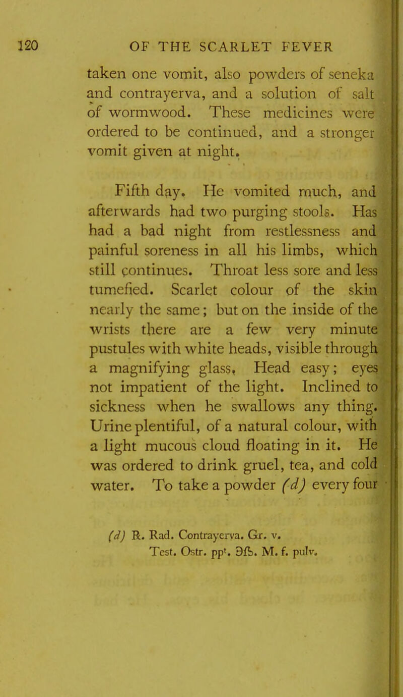 taken one vomit, also powders of seneka and contrayerva, and a solution of salt of wormwood. These medicines were ordered to be continued, and a stronger vomit given at niglit. Fifth day. He vomited much, and afterwards had two purging stools. Has had a bad night from restlessness and painful soreness in all his limbs, M^hich still continues. Throat less sore and le - tumefied. Scarlet colour of the skin nearly the same; but on the inside of the wrists there are a few very minute pustules with white heads, visible through a magnifying glass, Head e^sy; eyes not impatient of the light. Inclined to sickness when he swallows any thing. Urine plentiful, of a natural colour, with a light mucous cloud floating in it. He was ordered to drink gruel, tea, and cold water. To take a powder (d) every four (d) R. Rad. Contrayerva. Gr. v.