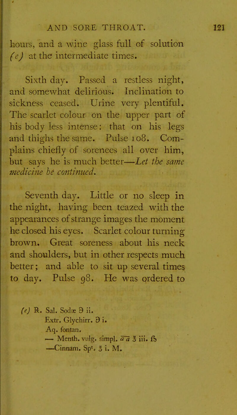 hours, and a wine glass full of solution (c) at the intermediate times. Sixth day. Passed a restless night, and somewhat delirious. Inclination to sickness ceased. Urine very plentiful. The scarlet colour on the upper part of his body less intense: that on his legs and thighs the same. Pulse io8. Com- plains chiefly of sorenees all over him, but says he is much better—Let the same medicine he continued. Seventh day. Little or no sleep in the night, having been teazed with the appearances of strange images the moment he closed his eyes. Scarlet colour turning brown. Great soreness about his neck and shoulders, but in other respects much better; and able to sit up several times to day. Pulse 98. He was ordered to (e) R. Sal. Sodae 9 ii. Extr. Glychirr. 9 i. Aq. fontan, — Menth. viilg. slmpl. 3 iii, ft —Cinnam. Sp<. 3 i. M.