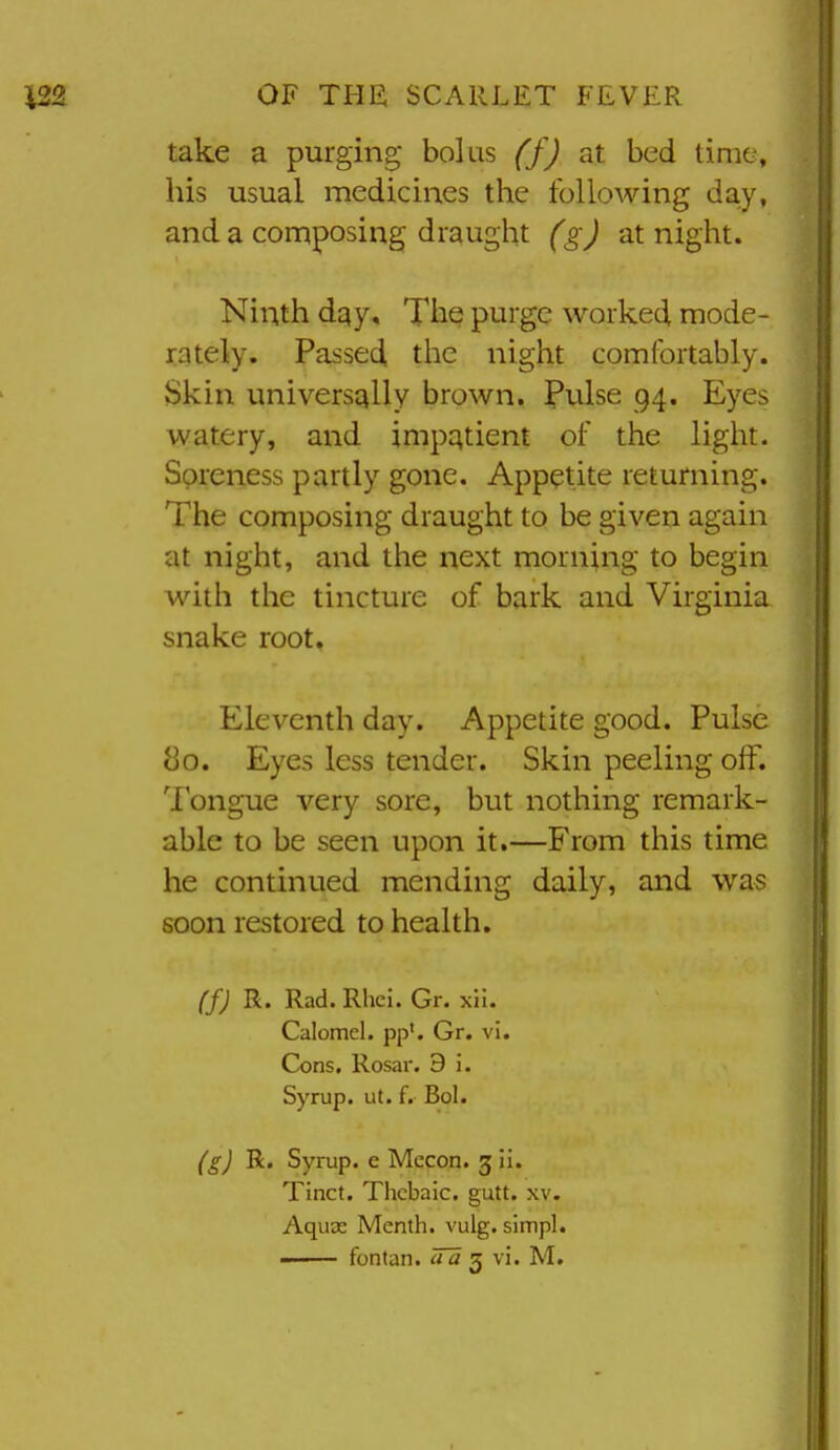 take a purging bolus (f) at bed time, his usual medicines the following day, and a composing draught (g) at night. Ninth day. The purge worked mode- rately. Passed the night comfortably. Skin universally brown. Piilse 94. Eyes watery, and impatient of the light. Soreness partly gone. Appetite returning. The composing draught to be given again at night, and the next morning to begin with the tincture of bark and Virginia snake root. Eleventh day. Appetite good. Pulse 80. Eyes less tender. Skin peeling off. Tongue very sore, but nothing remark- able to be seen upon it.—From this time he continued mending daily, and was soon restored to health, (f) R. Rad. Rhci. Gr. xii. Calomel, pp'. Gr. vi. Cons. Rosar. 9 i. Syrup, ut. f. Bol. (g) R. Syrup, e Mecon. gii. Tinct. Thebaic, gutt. xv. Aquas Menth. vulg. simpl.