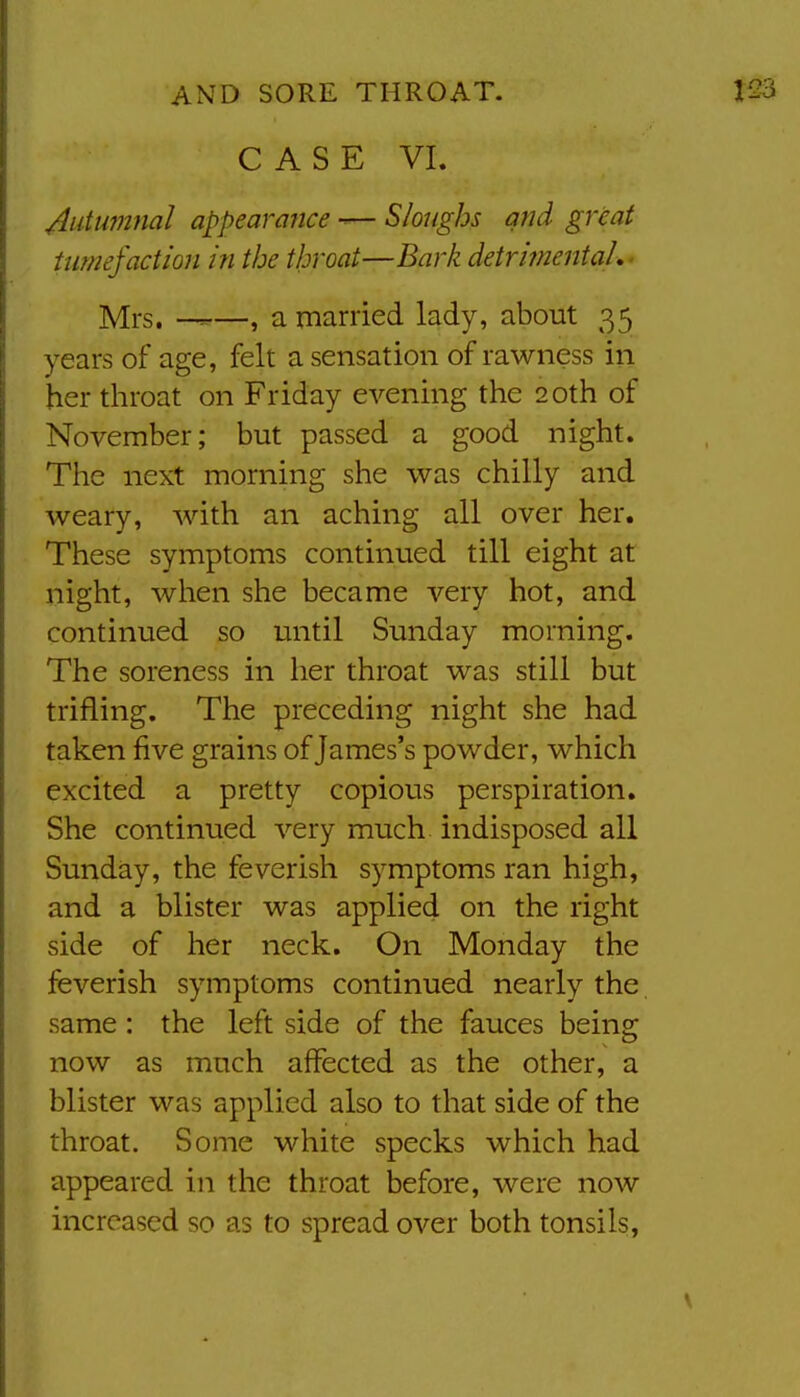 CASE VI. 4utum}ial appearafice — Sloughs and great tumefaction in the throat—Bark detrimental,- Mrs. ——, a married lady, about 35 years of age, felt a sensation of rawness in her throat on Friday evening the 20th of November; but passed a good night. The next morning she was chilly and weary, with an aching all over her. These symptoms continued till eight at night, when she became very hot, and continued so until Sunday morning. The soreness in her throat was still but trifling. The preceding night she had taken five grains of James's powder, which excited a pretty copious perspiration. She continued very much indisposed all Sunday, the feverish symptoms ran high, and a blister was applied on the right side of her neck. On Monday the feverish symptoms continued nearly the same : the left side of the fauces being now as much affected as the other, a blister was applied also to that side of the throat. Some white specks which had appeared in the throat before, were now increased so as to spread over both tonsils,