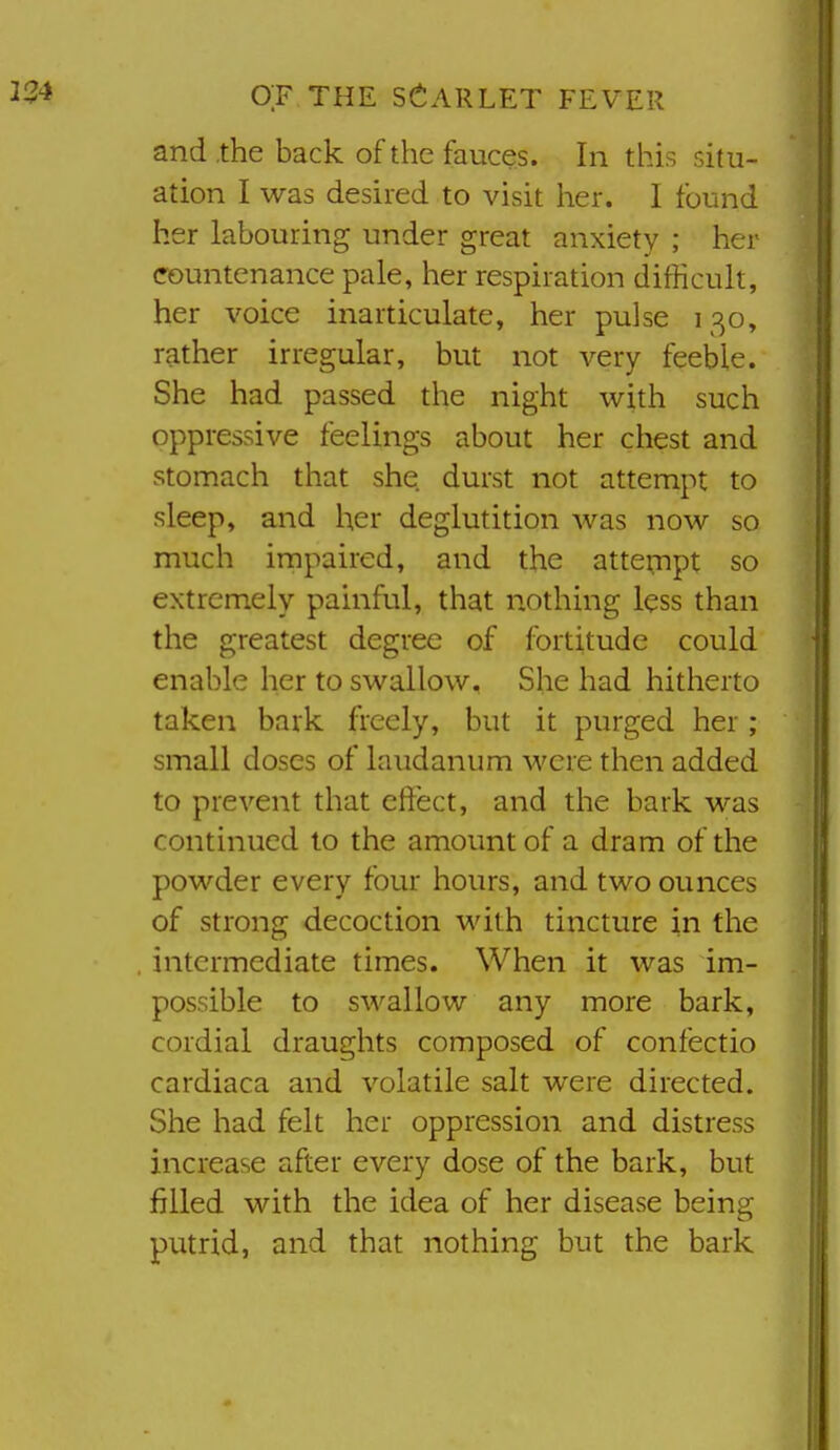 and the back of the fauces. In this situ- ation I was desired to visit her. I found her labouring under great anxiety ; her countenance pale, her respiration difficult, her voice inarticulate, her pulse 130, rather irregular, but not very feeble. She had passed the night with such oppressive feelings about her chest and stomach that she durst not attempt to sleep, and her deglutition was now so much impaired, and the attempt so extremely painful, that nothing less than the greatest degree of fortitude could enable her to swallow. She had hitherto taken bark freely, but it purged her; small doses of laudanum were then added to prevent that effect, and the bark was continued to the amount of a dram of the powder every four hours, and two ounces of strong decoction with tincture in the intermediate times. When it was im- possible to swallow any more bark, cordial draughts composed of confectio cardiaca and volatile salt were directed. She had felt her oppression and distress increase after every dose of the bark, but filled with the idea of her disease being putrid, and that nothing but the bark