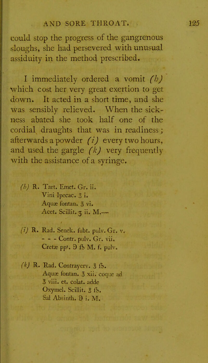 could stop the progress of the gangrenous sloughs, she had persevered with unusual assiduity in the method prescribed. I immediately ordered a vomit (b) which cost her very great exertion to get down. It acted in a short time, and she was sensibly relieved. When the sick- ness abated she took half one of the cordial draughts that was in readiness; afterwards a powder (i) every two hours, and used the gargle (k) very frequently with the assistance of a syringe. (h) R. Tart. Emet. Gr. ii. Vini Ipecac. 3 i. Aquas fontan. 3 vi. Acet. Scillit. g ii. M.— (i) R. Rad. Senek. fubt. pulv. Gr. v. - - - Contr. pulv. Gr. vii. Cretie ppt. 9 ft M. f. pulv. (k) R. Rad. Contrayerv. 3 ft. Aquae fontan. 3 xli. coque acf 3 viii. et. cobt. adde Oxymcl. Scillit. 3 ft,