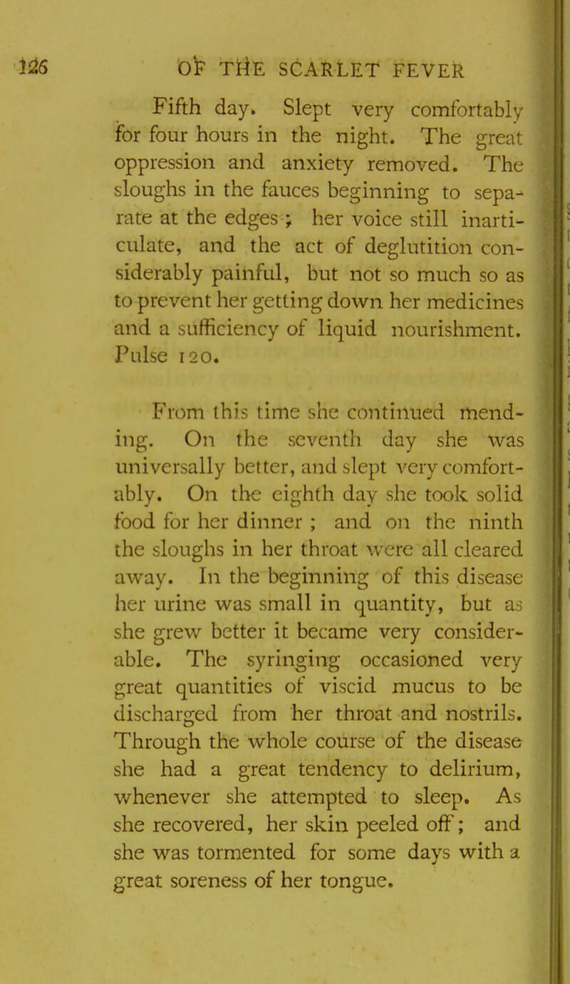 Fifth day» Slept very comfortably for four hours in the night. The great oppression and anxiety removed. The sloughs in the fauces beginning to sepa- rate at the edges ; her voice still inarti- culate, and the act of deglutition con- siderably painful, but not so much so as to prevent her getting down her medicines and a sufficiency of liquid nourishment. Pulse 120. From this time she continued mend- ing. On the seventh day she was universally better, and slept very comfort- ably. On the eighth day she took solid food for her dinner ; and on the ninth the sloughs in her throat were all cleared away. In the beginning of this disease her urine was small in quantity, but a-; she grew better it became very consider- able. The syringing occasioned very great quantities of viscid mucus to be discharged from her throat and nostrils. Through the whole course of the disease she had a great tendency to delirium, whenever she attempted to sleep. As she recovered, her skin peeled off; and she was tormented for some days with a great soreness of her tongue.