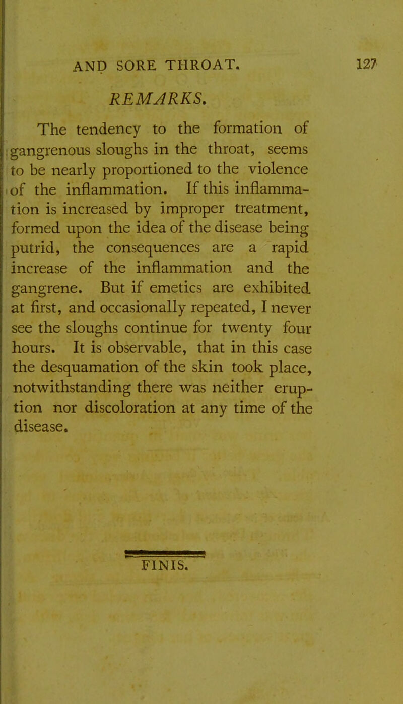 REMARKS. The tendency to the formation of _,angrenous sloughs in the throat, seems to be nearly proportioned to the violence • of the inflammation. If this inflamma- tion is increased by improper treatment, formed upon the idea of the disease being putrid, the consequences are a rapid increase of the inflammation and the gangrene. But if emetics are exhibited at first, and occasionally repeated, I never see the sloughs continue for twenty four hours. It is observable, that in this case the desquamation of the skin took place, notwithstanding there was neither erup- tion nor discoloration at any time of the disease. FINIS.