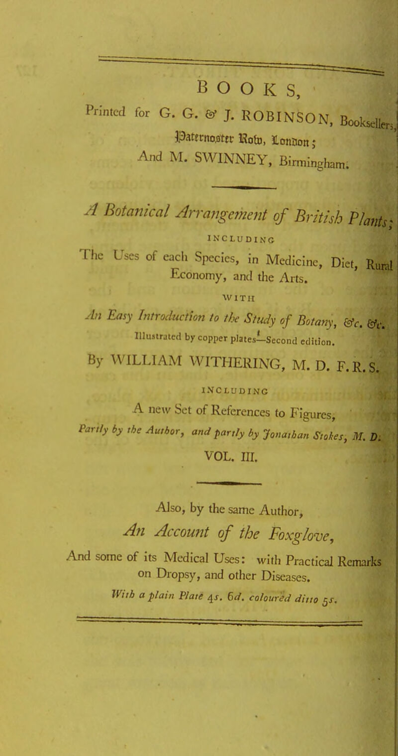 BOOKS, Printed for G. G. & J. ROBINSON, BookseUenJ J3attrnoj3ttf HotD, ILonnon; And M. SWINNEY, Birmingham. ^ Botanical Arrangement of British Phtits INCLUDING The Uses of each Species, in Medicine, Diet, Rund Economy, and the Arts. WITH yln Easy Introduction to the Study of Botany, &c. &c. lllmirated by copper platesi-Second edition. By WILLIAM WITHERING, M. D. F.R.S. INCLUDING A new Set of References to Figures, Parity by the Author, and partly by Jonathat, Stokes, M. D. VOL. III. Also, by the same Author, An Account of the Foxglove, And some of its Medical Uses: with Practical Remarks on Dropsy, and other Diseases. With a plain Plate ^s. 6d. coloured ditto