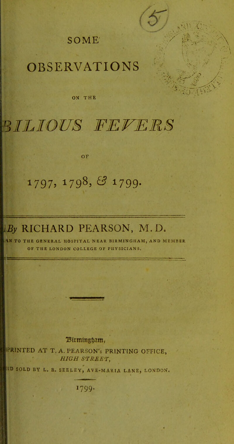 SOME' :\ OBSERVATIONS ON THE BILIOUS FEVERS OF 1797. 1798^ ^ 1799- iBy RICHARD PEARSON. M.D. I \N TO THE GENERAL HOSPITAL NEAR BIRMINGHAM, AND MEMBER or THE LONDON COLLEGE OF PHYSICIANS. r?R(NTED AT T. A. PEARSON's PRINTING OFFICE, HIGH STREET, ID SOLD BY L. B. SEELEY, AVE-MARIA LANE, LONDON. 1799.