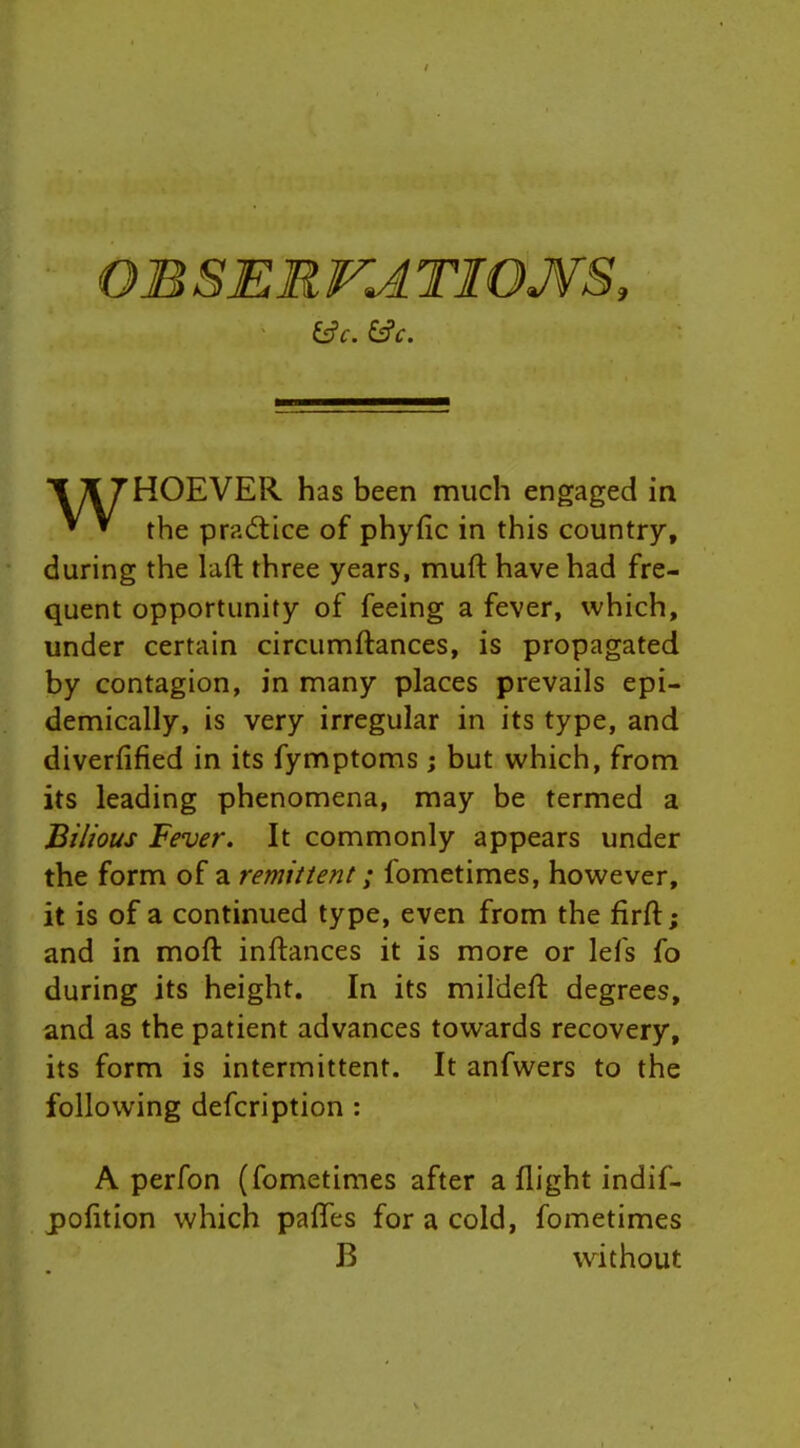 OB SEE VA TIOJVS, HOEVER has been much engaged ia ^ ^ the practice of phyfic in this country, during the laft three years, muft have had fre- quent opportunity of feeing a fever, which, under certain circumftances, is propagated by contagion, in many places prevails epi- demically, is very irregular in its type, and diverfified in its fymptoms; but which, from its leading phenomena, may be termed a Bilious Fever. It commonly appears under the form of a remittent; fometimes, however, it is of a continued type, even from the firft; and in moft inftances it is more or lefs fo during its height. In its mildeft degrees, and as the patient advances towards recovery, its form is intermittent. It anfwers to the following defcription : A perfon (fometimes after a flight indif- pofltion which pafles for a cold, fometimes B without