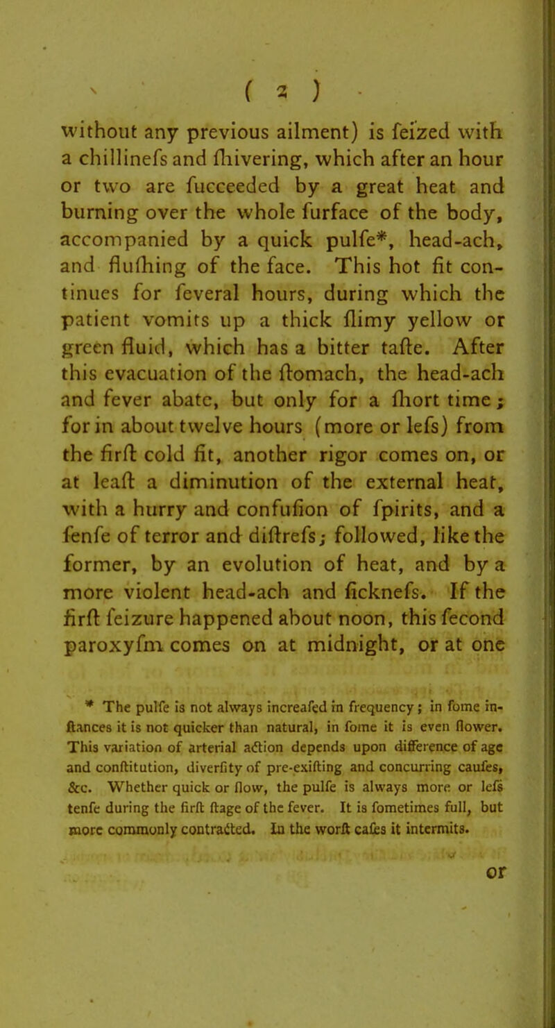 without any previous ailment) is feized with a chillinefs and fliivering, which after an hour or two are fucceeded by a great heat and burning over the whole furface of the body, accompanied by a quick pulfe*, head-ach, and flufhing of the face. This hot fit con- tinues for feveral hours, during which the patient vomits up a thick flimy yellow or green fluid, which has a bitter tafte. After this evacuation of the flomach, the head-ach and fever abate, but only for a fliort time ; for in about twelve hours (more or lefs) from the firft cold fit, another rigor comes on, or at leaft a diminution of the external heat, with a hurry and confufion of fpirits, and a fenfe of terror and diftrefsj followed, like the former, by an evolution of heat, and by a more violent head-ach and ficknefs. If the firft feizure happened about noon, this fecond paroxyfm comes on at midnight, or at one * The pulfe is not always increafed in frequency; in fome in- ftances it is not quicker than natural, in fome it is even flower. This variation of arterial adtion depends upon diflFerence of age and conftitution, diverfity of pre-exifting and concurring caufes, &c. Whether quick or flow, the pulfe is always more or lefs tenfe during the firft ftage of the fever. It is foraetimes full, but more conununly contrat^ted. la the worft cales it intermits. or