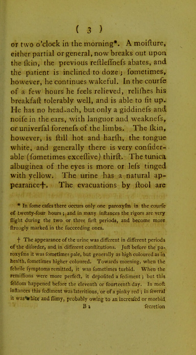 or two o'clock in the morning*. A moiflure, either partial or general, now breaks out upon the Ikin, the previous reflleffnefs abates, and the patient is inchned to doze; fometimes, however, he continues wakeful. In the courfe of a few hours he feels relieved, relifhcs his breakfaft tolerably well, and is able to fit up. He has no head-ach, but only a giddinefs and noifein the ears, with languor and w^eaknefs, or univerfal forenefs of the limbs. The fkin, however* is ftill hot and harfh, the tongue white, and generally there is very confider- able (fometimes exceflive) thirft. The tunica albuginea of the eyes is more or lefs tinged with yellow. The urine has a natural ap- pearance-f*. The evacuations by ftool are * In fome cafes there occurs only one paroxyfm in the courfe of twenty-four hours ; and in many inftances the rigors are very flight during the two or three firft periods, and become more ftroiigly marked in the fucceeding ones. f The appearance of the urine was different in different periods of the diforder, and in different conftitutions. Jufl before the pa- roxyfms it was fometimes pale, but generally as high coloured as ia health, fometimes higher coloured. Towards morning, when the febrile fymptoms remitted, it was fometimes turbid. When the remifTions were more perfetft, it depofited a fediment; but thig feldom happened before the eleventh or fourteenth day. In moll inftances this fediment waslateritious, or of a pinky red ; in feveral it wasVhite and fliiny, probably owing to an increaicd or morbid B 7, fecretion