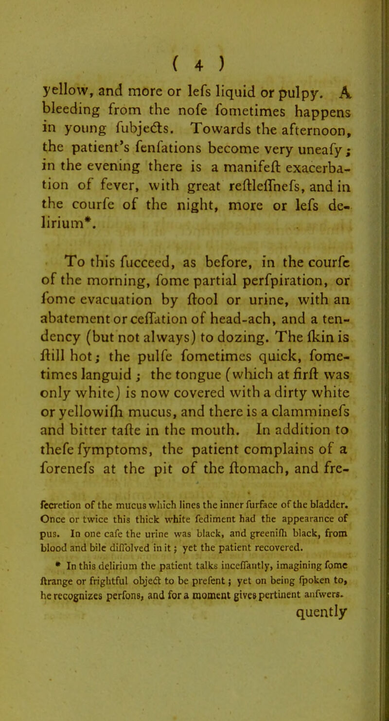 yellow, and more or lefs liquid or pulpy. A bleeding from the nofe fometimes happens in young fubjedts. Towards the afternoon, the patient's fenfations become very uneafy; in the evening there is a manifeft exacerba- tion of fever, with great reftleffnefs, and in the courfe of the night, more or lefs de- lirium*. To this fucceed, as before, in the courfe of the morning, fome partial perfpiration, or fome evacuation by ftool or urine, with an abatement or cefTation of head-ach, and a ten- dency (but not always) to dozing. The Ikin is flill hot; the pulfe fometimes quick, fome- times languid j the tongue (wliich at firft was only white) is now covered with a dirty white or yellowifli mucus, and there is a clamminefs and bitter tafte in the mouth. In addition to thefe fymptoms, the patient complains of a forenefs at the pit of the ftomach, and fre- fccretion of the mucus wliich lines the inner furface of the bladder. Once or twice this thick white fediment had the appearance of pus. In one cafe the urine was black, and greenifh black, from blood and bile diflblved in it} yet the patient recovered. • In this delirium the patient talks inccflantly, imagining fome ftrange or frightful objedt to be prefent; yet on being fpoken to, he recognizes perfons, and for a moment gives pertinent anfwers. quently