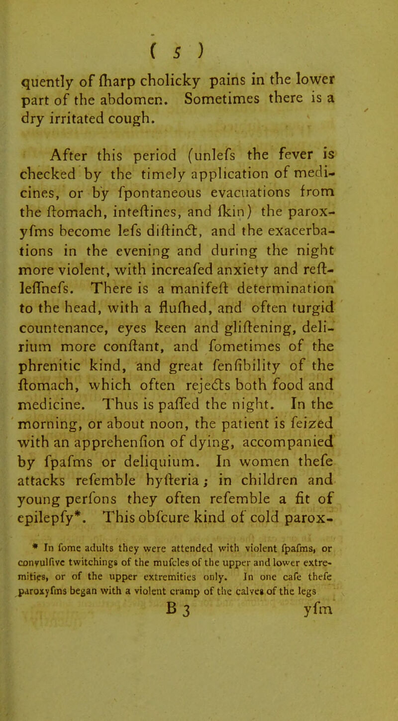 quently of fharp cholicky pains in the lower part of the abdomen. Sometimes there is a dry irritated cough. After this period (unlefs the fever is checked by the timely application of medi- cines, or by fpontaneous evacuations from the ftomach, inteftines, and Ikin) the parox- yfms become lefs diftindt, and the exacerba- tions in the evening and during the night more violent, with increafed anxiety and refl- leffnefs. There is a manifeft determination to the head, with a flufhed, and often turgid countenance, eyes keen and gliftening, deli- rium more conftant, and fometimes of the phrenitic kind, and great fenfibility of the ftomach, which often rejects both food and medicine. Thus is paffed the night. In the morning, or about noon, the patient is feized with an apprehenfion of dying, accompanied by fpafms or deliquium. In women thefe attacks refemble hyfteria; in children and young perfons they often refemble a fit of epilepfy*. This obfcure kind of cold parox- * In fome adults they were attended with violent fpafms, or convulfivc twitchings of the mufcles of the upper and lower extre- mitips, or of the upper extremities only. In one cafe thefe paroxyfms began with a violent cramp of the calve» of the legs B 3 yfm