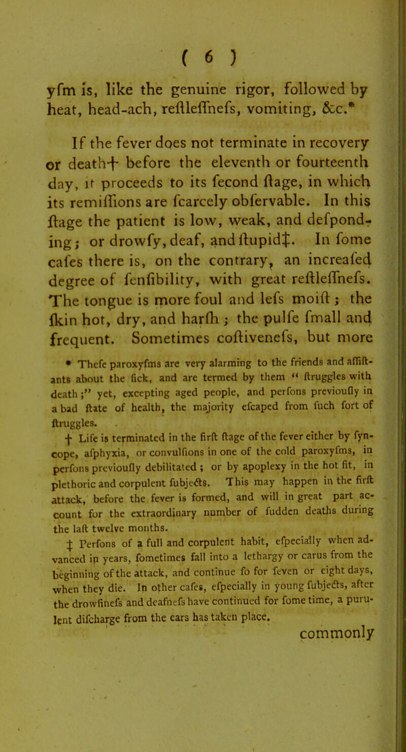 yfm Is, like the genuine rigor, followed by heat, head-ach, reflleffnefs, vomiting. Sec* If the fever does not terminate in recovery or death-f- before the eleventh or fourteenth day, It proceeds to its fecond ftage, in which its remiffions are fcarcely obfervable. In this flage the patient is low, weak, and defpond^ ingj or drowfy, deaf, andftupidj. In fome cafes there is, on the contrary^ an increafed degree of fcnfibility, with great reftlelfnefs. The tongue is more foul and lefs moift ; the ^kin hot, dry, and harlh ; the pulfe fmall and frequent. Sometimes coftivenefs, but more » Thcfe paroxyfms are very alarming to the friends and affift- ants about the fick, and are termed by them <« ftruggles with death; yet, excepting aged people, and perfons prcvioufly ia a bad ftate of health, the majority cfcaped from fuch fort of ftruggles. f Life is terminated in the firft ftage of the fever either by fyn- cope, afphyxia, or convulfions in one of the cold paroxyfms, in perfons previoufly debilitated ; or by apoplexy in the hot fit, in plethoric and corpulent fubjeds. This may happen in the firft attack, before the fever is formed, and will in great part ac- count for the extraordinary number of fuddcn deaths during the laft twelve months. I Perfons of a full and corpulent habit, efpecially when ad- vanced ip years, fometimes fall into a lethargy or carus from the beginning of the attack, and continue fo for fcven or eight days, when they die. In other cafes, efpecially in young fubjeds, after y the drowfinefs and deafnefs have continued for fome time, a puru- lent difcharge from the ears has taken place. commonly