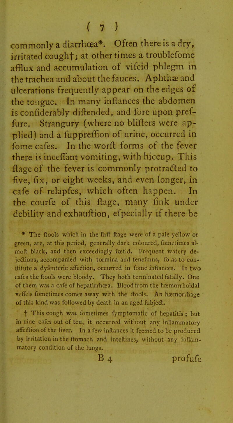 commonly a diarrhcEa*. Often there is a dry, irritated coughfj at other times a troublefome afflux and accumulation of vifcid phlegm in the trachea and about the fauces. Aphthae and ulcerations frequently appear on the edges of the to'.igue. In many inftances the abdomen is confiderably diftended, and fore upon pref- fure. Strangury (where no blifters were ap- plied) and a fuppreffion of urine, occurred in fome cafes. In the worft forms of the fever there is inceffant vomiting, with hiccup. This flage of the fever is commonly protracted to five, fix, or eight weeks, and even longer, in cafe of relapfes, which often happen. In the courfe of this fi:age, many fink under debility and exhauftion, efpecially if there be * The ftools which in the firft ftage were of a pale yellow or green, are, at this period, generally dark coloured, fometimes al- moft black, and then exceedingly foetid. Frequent watery de- jections, accompanied with tormina and tenefmus, fo as to con- ftitutc a dyfenteric affedtion, occurred in fome inftances. In two cafes the ftools were bloody. They both terminated fatally. One of them was a cafe of hepatirrhcea. Blood from the hremorrhoidal Teflels fometimes comes away with the ftools. An hasmorrhage of this kind was followed by death in an aged fubjeft. f This cough was fometimes fymptomatic of hepatitis; but in nine cafes out of ten, it occurred without any inllammatory affedtion of the liver. In a few inftances it fcemed to be produced by irritation in the ftomach and inteftines, without any inflam- matory condition of the lungs. B 4 profufe