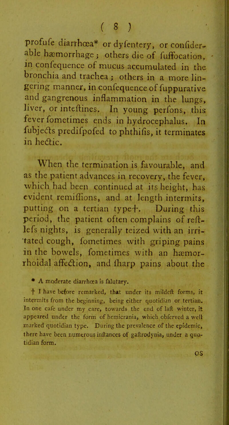 profufe diarrhoea* or dyfentery, or confider- able haemorrhage; others die of fiiffocation, in confequence of mucus accumulated in the bronchia and trachea ; others in a more lin- gering manner, in confequence of fuppurative and gangrenous inflammation in the lungs, liver, or inteftines. In young perfons, this fever fometimes ends in hydrocephalus. In fubjeds predifpofed to phthifis, it terminates in hedlic. When the termination is favourable, and as the patient advances in recovery, the fever, which had been continued at its height, has evident remiflions, and at length intermits, putting on a tertian type-f-. During this period, the patient often complains of reft- lefs nights, is generally tcized with an irri- tated cough, fometimes with griping pains in the bowels, fometimes with an hiemor- rhoidal affedtion, and lharp pains about the • A moderate diarrhoea Is falutary. f I have before remarked, that under its mildeft forms, it intermits from the beginning, being either quotidian or tertian. In one cafe under my care, towards the end of laft winter, it appeared under the form of hcmicrania, which obferved a well marked quotidian type. During the prevalence of the epidemic, there have been numerous inftances of gaftrodynia, under a quq- tidian form. OS