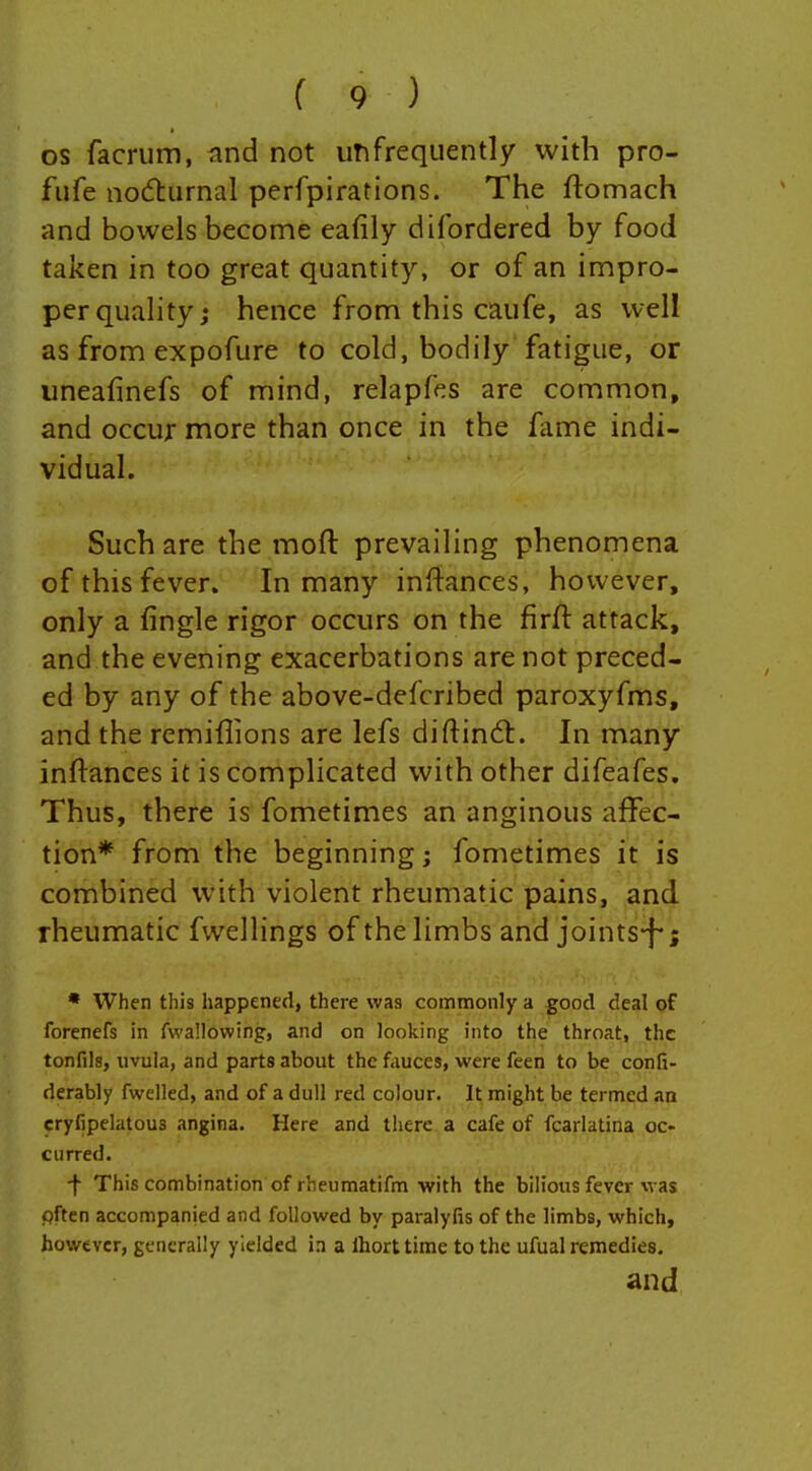 OS facrum, i\nd not imfrequently with pro- fufe nodturnal perfpirations. The ftomach and bowels become eafily difordered by food taken in too great quantity, or of an impro- per quality; hence from this caufe, as well as from expofure to cold, bodily fatigue, or iineafmefs of mind, relapfes are common, and occur more than once in the fame indi- vidual. Such are the mofl: prevailing phenomena of this fever. In many inftances, however, only a fingle rigor occurs on the firft attack, and the evening exacerbations are not preced- ed by any of the above-defcribed paroxyfms, and the remiflions are lefs difl:in6l. In many inftances it is complicated with other difeafes. Thus, there is fometimes an anginous affec- tion* from the beginning; fometimes it is combined with violent rheumatic pains, and rheumatic fwellings of the limbs and joints-f-; • When this happened, there was commonly a good deal of forenefs in fwallowing, and on looking into the throat, the tonfils, uvula, and parts about the fauces, were feen to be confi- derably fwelled, and of a dull red colour. It might be termed an cryfipelatous angina. Here and there a cafe of fcarlatina oc- curred. ■f This combination of rheumatifm with the bilious fever was pften accompanied and followed by paralyfis of the limbs, which, however, generally yielded in a Ihort time to the ufual remedies. and