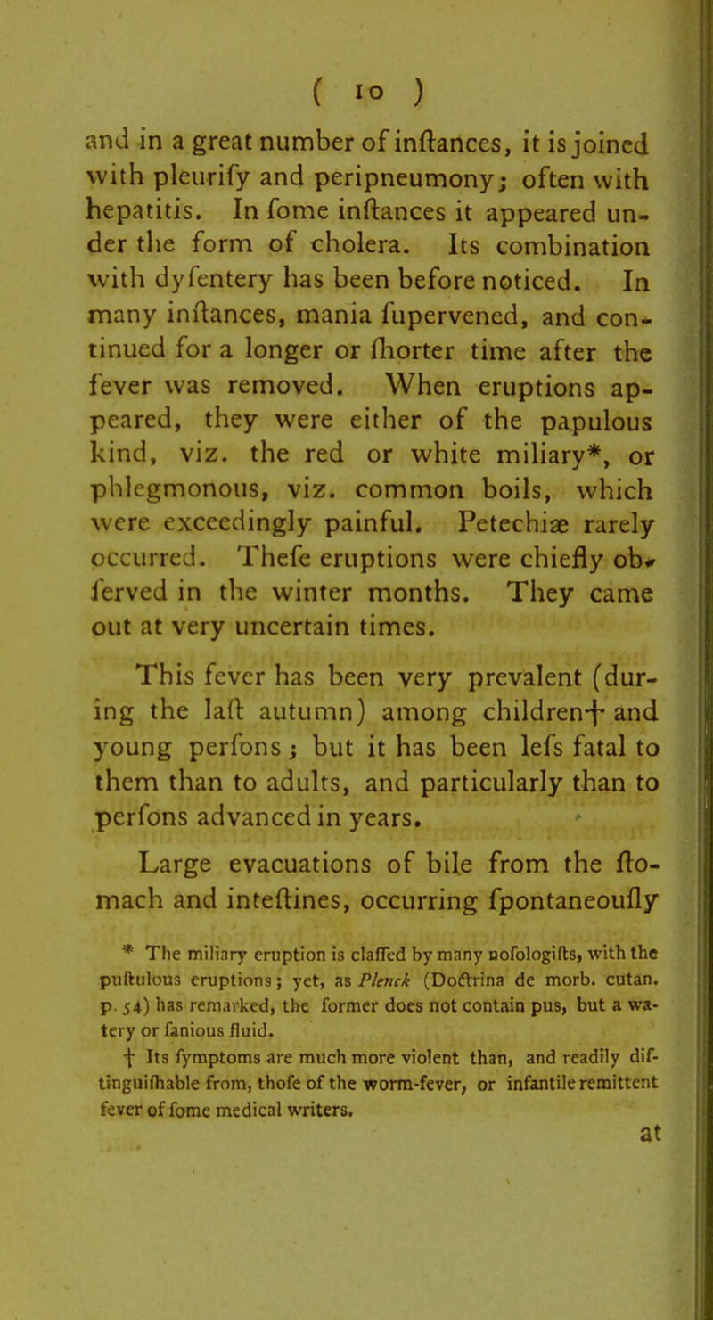 and in a great number of inftances, it is joined with pleurify and peripneumony; often with hepatitis. In fome inftances it appeared un- der the form of cholera. Its combination with dyfentery has been before noticed. In many inftances, mania fupervened, and con- tinued for a longer or ftiorter time after the fever was removed. When eruptions ap- peared, they were either of the papulous kind, viz. the red or white miliary*, or phlegmonous, viz. common boils, which were exceedingly painful, Petechiae rarely occurred. Thefe eruptions were chiefly ob* ferved in the winter months. They came cut at very uncertain times. This fever has been very prevalent (dur- ing the laft autumn) among children-f-and young perfons; but it has been lefs fatal to them than to adults, and particularly than to perfons advanced in years. Large evacuations of bile from the fto- mach and inteftines, occurring fpontaneoufly * The milinry eruption is clafled by many Dofologifts, with the piiftiilous eruptions; yet, P/ettci (Doftrina de morb. cutan. p. 54) has remarked, the former does not contain pus, but a wa- tery or fanious fluid. f Its fymptoms are much more violent than, and readily dif- tinguifhable from, thofe of the worm-fever, or infantile remittent fever of fome medical writers. at