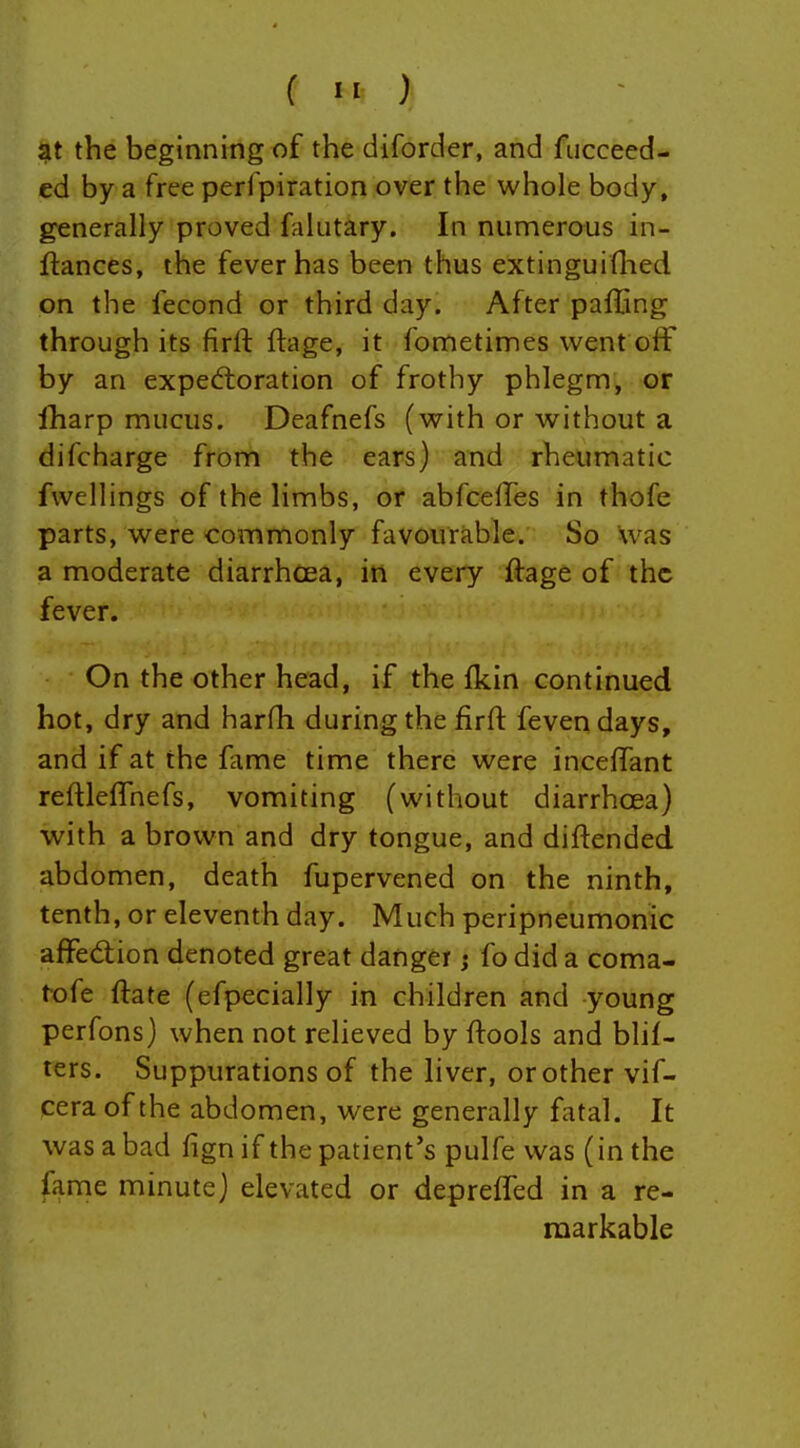 at the beginning of the diforder, and fucceed- ed by a free perfpiration over the whole body, generally proved falutary. In numerous in- ftances, the fever has been thus extinguiflied on the fecond or third day. After paffing through its firft ftage, it fometimes went off by an expectoration of frothy phlegm, or iharp mucus. Deafnefs (with or without a difcharge from the ears) and rheumatic fwellings of the limbs, or abfcelfes in thofe parts, were commonly favourable. So was a moderate diarrhoea, in every ftage of the fever. On the other head, if the (kin continued hot, dry and harfh during the firft fevendays, and if at the fame time there were inceffant reftleflhefs, vomiting (without diarrhoea) with a brown and dry tongue, and diftended abd omen, death fupervened on the ninth, tenth, or eleventh day. Much peripneumonic affedion denoted great danger j fo did a coma- tofe ftate (efpecially in children and young perfons) when not relieved by ftools and blil- ters. Suppurations of the liver, or other vif- cera of the abdomen, were generally fatal. It was a bad fign if the patient's pulfe was (in the fame minute) elevated or deprelTed in a re- markable