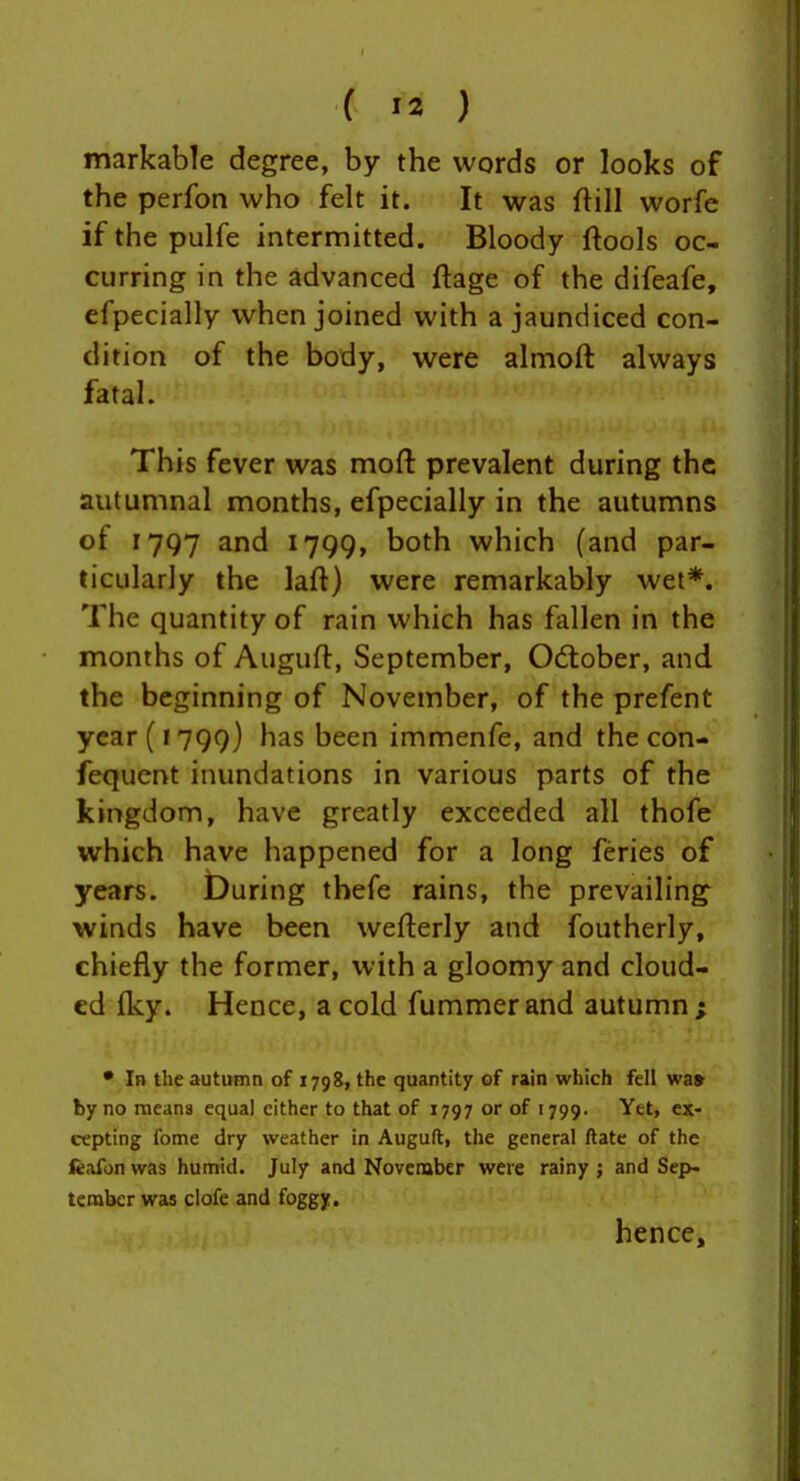 markable degree, by the words or looks of the perfon who felt it. It was ftill worfe if the pulfe intermitted. Bloody ftools oc- curring in the advanced ftage of the difeafe, efpecially when joined with a jaundiced con- dition of the body, were almoft always fatal. This fever was moft prevalent during the autumnal months, efpecially in the autumns of 1797 and 1799, both which (and par- ticularly the laft) were remarkably wet*. The quantity of rain which has fallen in the months of Augufl, September, Odtober, and the beginning of November, of the prefent year (1799) has been immenfe, and the con- fequent inundations in various parts of the kingdom, have greatly exceeded all thofe which have happened for a long feries of years. During thefe rains, the prevailing winds have been wefterly and foutherly, chiefly the former, with a gloomy and cloud- ed fky. Hence, a cold fummer and autumn ; • In the autumn of 1798, the quantity of rain which fell wa» by no raeana equal cither to that of 1797 or of 1799. Yet, ex- cepting fome dry weather in Auguft, the general ftatc of the feafon was humid. July and November were rainy ; and Sep- tember was ciofe and foggy. hence.
