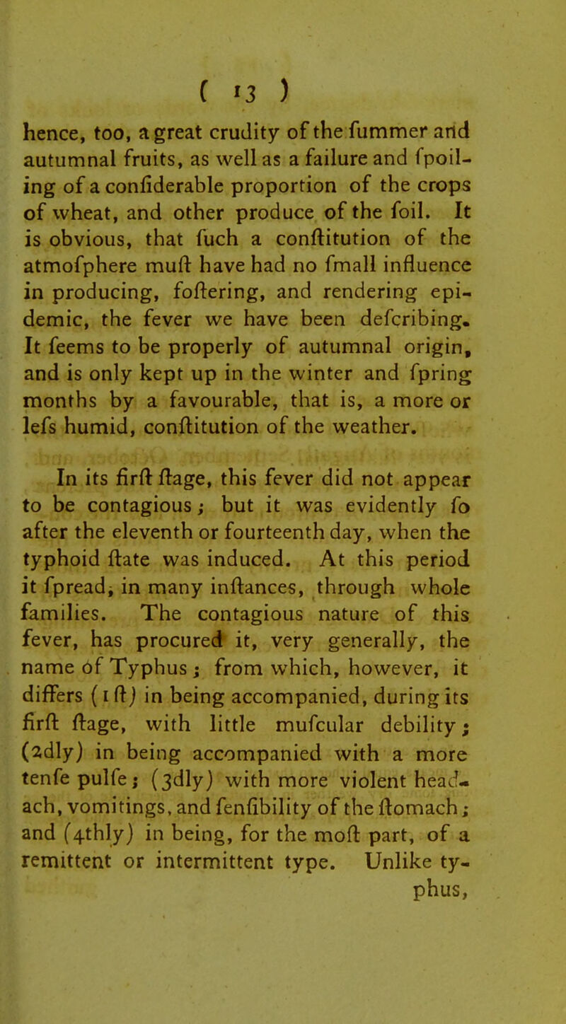 hence, too, a great crudity of the fummer and autumnal fruits, as well as a failure and fpoil- ing of a confiderable proportion of the crops of wheat, and other produce of the foil. It is obvious, that fuch a conftitution of the atmofphere muft have had no fmall influence in producing, foftering, and rendering epi- demic, the fever we have been defcribing. It feems to be properly of autumnal origin, and is only kept up in the winter and fpring months by a favourable, that is, a more or lefs humid, conftitution of the weather. In its firft ftage, this fever did not appear to be contagious but it was evidently fo after the eleventh or fourteenth day, when the typhoid ftate was induced. At this period it fpreadi in many inftances, through whole families. The contagious nature of this fever, has procured it, very generally, the name bf Typhus j from which, however, it differs (i ft j in being accompanied, during its firft ftage, with little mufcular debility; (2dly) in being accompanied with a more tenfepulfe; (3dlyj with more violent head- ach, vomitings, and fenftbility of the ftomach ; and ('4thly) in being, for the moft part, of a remittent or intermittent type. Unlike ty- phus,