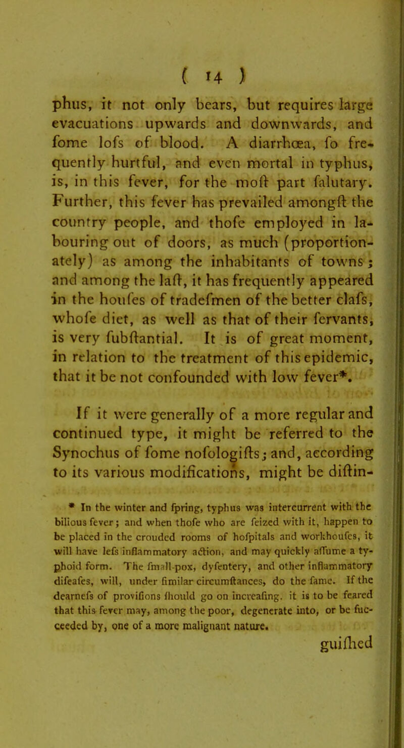 ( '4 ) phiis, it not only bears, but requires large evacuations upwards and downwards, and fome lofs of blood. A diarrhoea, fb fre- quently hurtful, and even mortal in typhus, is, in this fever, for the moft part falutary. Further, this fever has prevailed amongft the country people, and thofe employed in la- bouring out of doors, as much (proportion- ately) as among the inhabitants of towns 5 and among the lafl-, it has frequently appeared in the houfes of tradefmen of the better clafs, •whofe diet, as well as that of their fervants, is very fubftantial. It is of great moment, in relation to the treatment of this epidemic, that it be not confounded with low fever*. If it were generally of a more regular and continued type, it might be referred to the Synochus of fome nofolo^iftsj and, according to its various modifications, might be diftin- * In the winter and fpring, typhus was intercurrent with the bilious fever; and when thofe who are feizcd with it, happen to be placed in the crouded rooms of hofpitals and workhoufcs, it will have lefs inflammatory aftion, and may quickly alTumc a ty- phoid form. The fmall-pox, dyfentery, and other inflammatory difeafes, will, under fimilar circumftances, do the fame. If the dearnefs of provifions Ihould go on incveafing. it is to be feared that this ferer may, among the poor, degenerate into, or be fuc- cceded by, one of a more malignant nature. guiflied