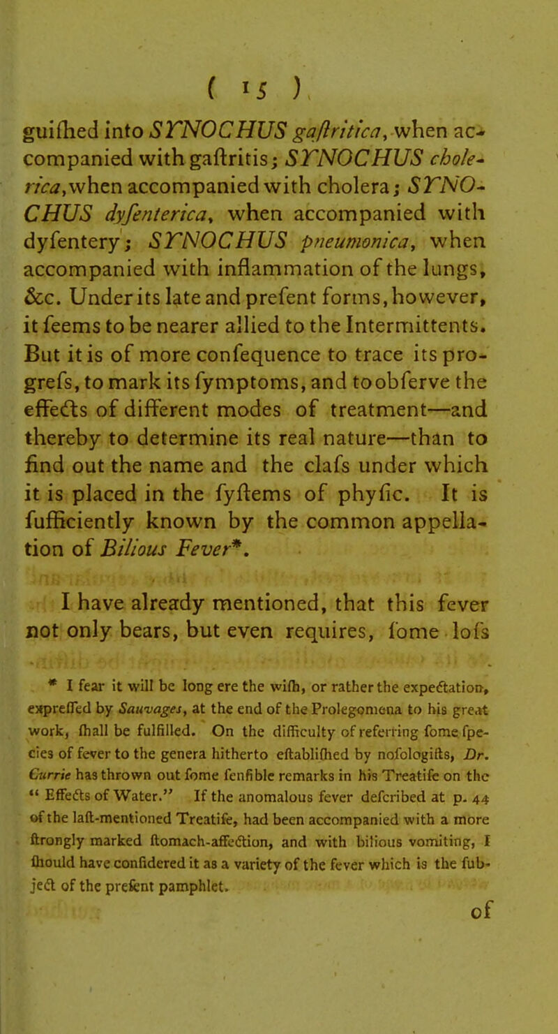 guiflied into SFNOCHUS gajn'tic^, when aci companied with gaftritis; STNOCHUS chole^ rica,\v\\tVL accompanied with cholera; STNO- CHUS dyfenterica^ when accompanied with dyfentery; STNOCHUS pneumonica, when accompanied with inflammation of the lungs, &c. Under its late and prefent forms, however, it feems to be nearer allied to the Intermittents. But it is of more confequence to trace its pro* grefs, to mark its fymptoms, and toobferve the effects of different modes of treatment—and thereby to determine its real nature—than to find out the name and the clafs under which it is placed in the fyftems of phyfic. It is fufficiently known by the common appella- tion of Bilious Fever*. I have already mentioned, that this fever not only bears, but even requires, fome lofs * I fear it will be long ere the wilh, or rather the expeftatiow, exprefled by Sawvages, at the end of the Prolegomena to his great work, (hall be fulfilled. On the difficulty of referring fome fpe- cies of fever to the genera hitherto eftablifhed by nofologifts, Dr. Currie has thrown out fome fenfible remarks in his Treatifc on the EfFefts of Water. If the anomalous fever defcribed at p- 44 of the laft-mentioned Treatife, had been accompanied with a more ftrongly marked ftomach-affedion, and with bilious vomiting, I fliould have confidered it as a variety of the fever which is the fub- jedl of the prefent pamphlet. of