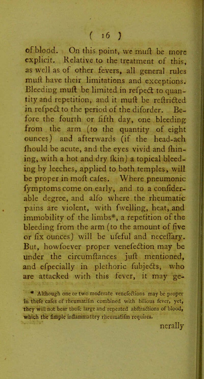 of blood. On this point, we mud be more explicit. Relative to the treatment of this, as well as of other fevers, all general rules muft have their limitations and exceptions. Bleeding muft be limited in refped: to quan- tity and repetition, and it muft be reftrided in refped to the period of the diforder. Be- fore the fourth or fifth day, one bleeding from the arm (to the quantity of eight ounces) and afterwards (if the head-ach fliould be acute, and the eyes vivid and fhin- ing, with a hot and dry (kin) a topical bleed- ing by leeches, applied to both temples, will be proper in moft cales. Where pneumonic fymptoms come on early, and to a confider- able degree, and alfo where the rheumatic pains are violent, with fwelling, heat, and immobility of the limbs*, a repetition of the bleeding from the arm (to the amount of five or fix ounces) will be ufeful and necefiary. But, howfoever proper venefedlion may be under the circumftances juft mentioned, and efpecially in plethoric fubjeds, who are attacked with this fever, it may ge- • Although one or two moderate venefeftions may be proper in thefe cafes of rhcumatifm combined with bilious fever, yet, they will not bear tliofe large and repeated abftradtions of blood, wlfich the fimple inflammatory rheuiiiatifm requires. nerally
