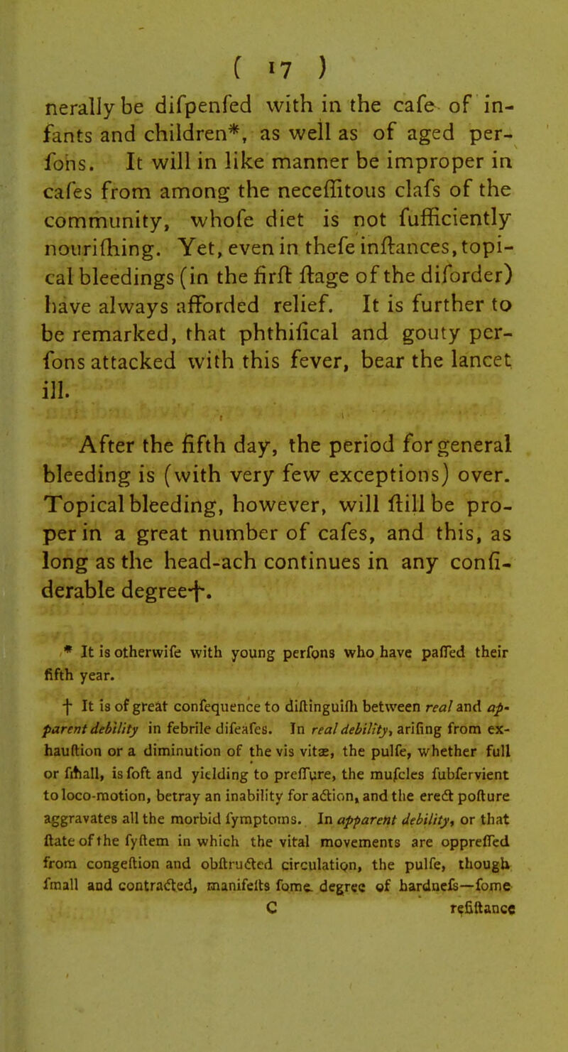 nerallybe difpenfed with in the cafe of in- fants and children*, as well as of aged per- fohs. It will in like manner be improper in cafes from among the neceflitous clafs of the community, whofe diet is not fufEciently noiirifhing. Yet, even in thefe inftances, topi- cal bleedings (in the firft ftage of the diforder) have always afforded relief. It is further to be remarked, that phthilical and gouty pcr- fons attacked with this fever, bear the lancet; ill. After the fifth day, the period for general bleeding is (with very few exceptions) over. Topical bleeding, however, will flill be pro- per in a great number of cafes, and this, as long as the head-ach continues in any confi- derable degree-f-. * It is otherwife with young perfons who have pafled their fifth year. f It 13 of great confequence to diftinguifli between real and ap' parent debility in febrile difeafes. In real debility, arifing from ex- hauftion or a diminution of the vis vitae, the pulfe, whether full or fitiall, Isfoft and yielding to preffure, the mufcles fubfervient to loco-motion, betray an inability for adion, and the eredt pofture aggravates all the morbid fymptoms. In apparent debility, or that ftate of the fyftem in which the vital movements are oppreffed from congeftion and obftrudtcd circulatipn, the pulfe, though fraall and contracted, manifelts fome. degree of bardnels—fome C r^&llance