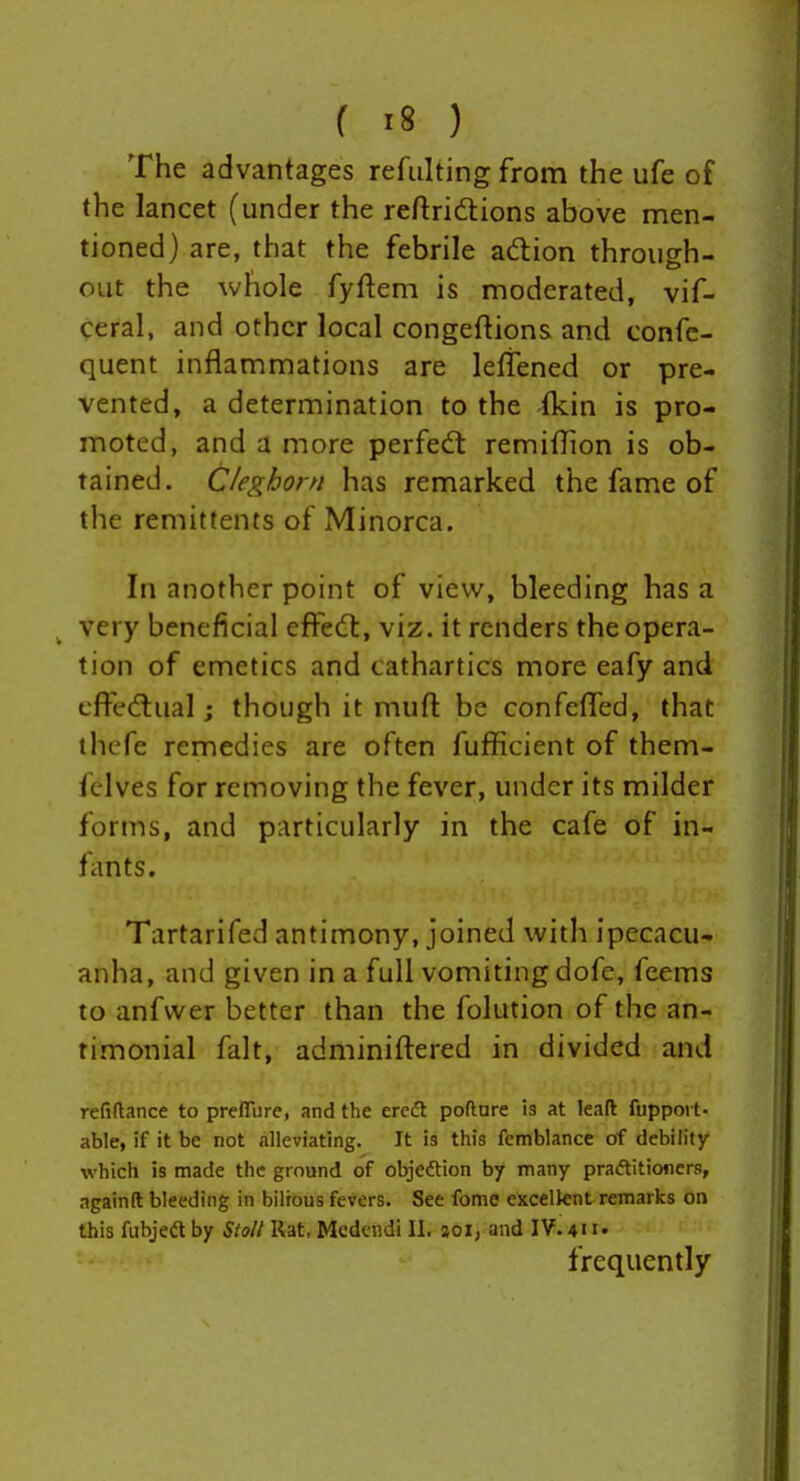 The advantages refulting from the ufe of the lancet (under the reftridions above men- tioned) are, that the febrile adion through- out the whole fyftem is moderated, vif- ceral, and other local congeftions and confc- quent inflammations are leftened or pre- vented, a determination to the (kin is pro- moted, and a more perfedt remiffion is ob- tained. C/eghorn has remarked the fame of the remittents of Minorca. In another point of view, bleeding has a very beneficial effedt, viz. it renders the opera- tion of emetics and cathartics more eafy and cfFedtual; though it mufl: be confefled, that thcfe remedies are often fufficient of them- felves for removing the fever, under its milder forms, and particularly in the cafe of in- fants. Tartarifed antimony, joined with ipecacu- anha, and given in a full vomiting dofe, feems to anfvver better than the folution of the an- timonial fait, adminiftered in divided and refiftance to preffbre, and the eredt pofture is at leaft fuppoi t- able, if it be not alleviating. It is this femblance df debility which is made the ground of objeftion by many praftitioners, againft bleeding in bilious fevers. See fome excellent remarks on this fubjeft by Stall Rat. Medcndi 11. joi; and IV. 411« frequently