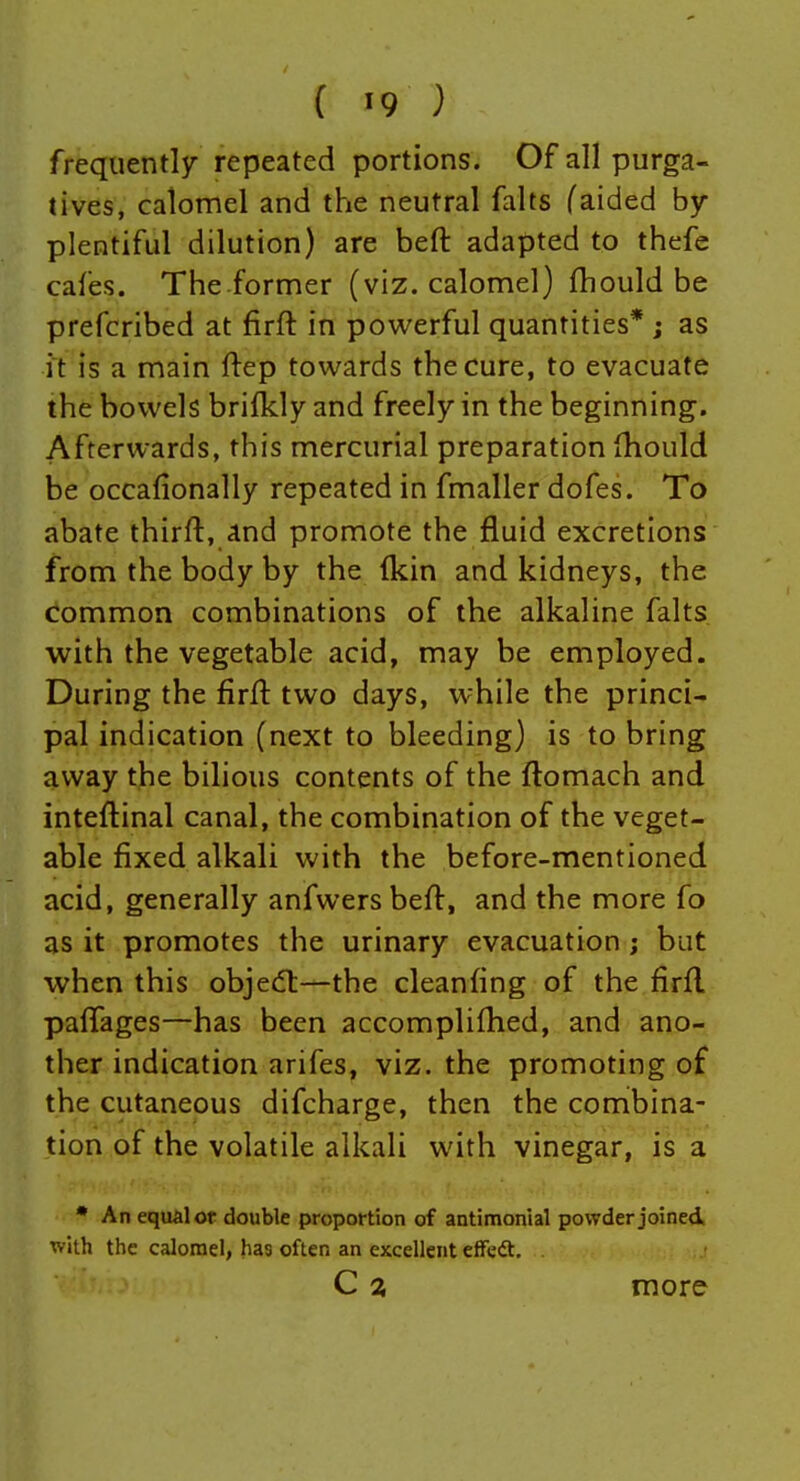 ( >9 ) frequently repeated portions. Of all purga- tives, calomel and the neutral falts faided by- plentiful dilution) are beft adapted to thefe cafes. The former (viz. calomel) fbould be prefcribed at firft in powerful quantities* ; as it is a main ftep towards the cure, to evacuate the bowels brifkly and freely in the beginning. Afterwards, this mercurial preparation ihould be occalionally repeated in fmaller dofes. To abate thirft, and promote the fluid excretions from the body by the (kin and kidneys, the common combinations of the alkaline falts with the vegetable acid, may be employed. During the firfl: two days, while the princi- pal indication (next to bleeding) is to bring away the bilious contents of the ftomach and inteftinal canal, the combination of the veget- able fixed alkali with the before-mentioned acid, generally anfwers beft, and the more fo as it promotes the urinary evacuation; but when this objedl—the cleanfing of the firfl paflages—has been accomplifhed, and ano- ther indication arifes, viz. the promoting of the cutaneous difcharge, then the combina- tion of the volatile alkali with vinegar, is a * An equal Of double proportion of antimonial powder joined with the calomel, has often an excellent effeft, C 2, more