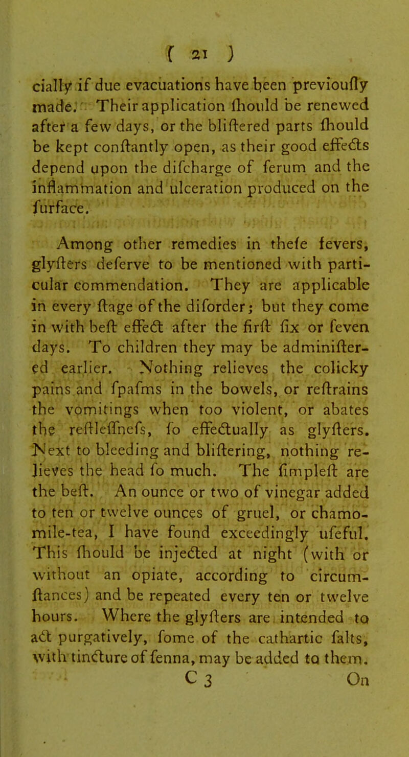 daily if due evacuations have tjeen previoufly made. Their application fliould be renewed after a few days, or the bliftered parts fliould be kept conftantly open, as their good elfedis depend upon the difcharge of ferum and the inflammation and ulceration produced on the furface. Among other remedies in thefe fevers, glyflers deferve to be mentioned with parti- cular commendation. They are applicable in every flage of the diforder; but they come in with befl: effe(5t after the firfl fix or feven days. To children they may be adminifter- ed earlier. Nothing relieves the colicky pains.and fpafms in the bowels, or reftrains the vomitings when too violent, or abates the reflleflhefs, fo eff'ecflually as glyflers. Jsiext to bleeding and bliftering, nothing re- lieves the head fo much. The idmpleft are the befl. An ounce or two of vinegar added to ten or twelve ounces of gruel, or chamo- mile-tea, I have found exceedingly ufefulj This fliould be injedted at night (with or without an opiate, according to circum- ftances) and be repeated every ten or twelve hours. Where the glyflers are intended to ait purgatively, fome of the cathartic falts, with tindureof fenna,may be added to them. C3 On