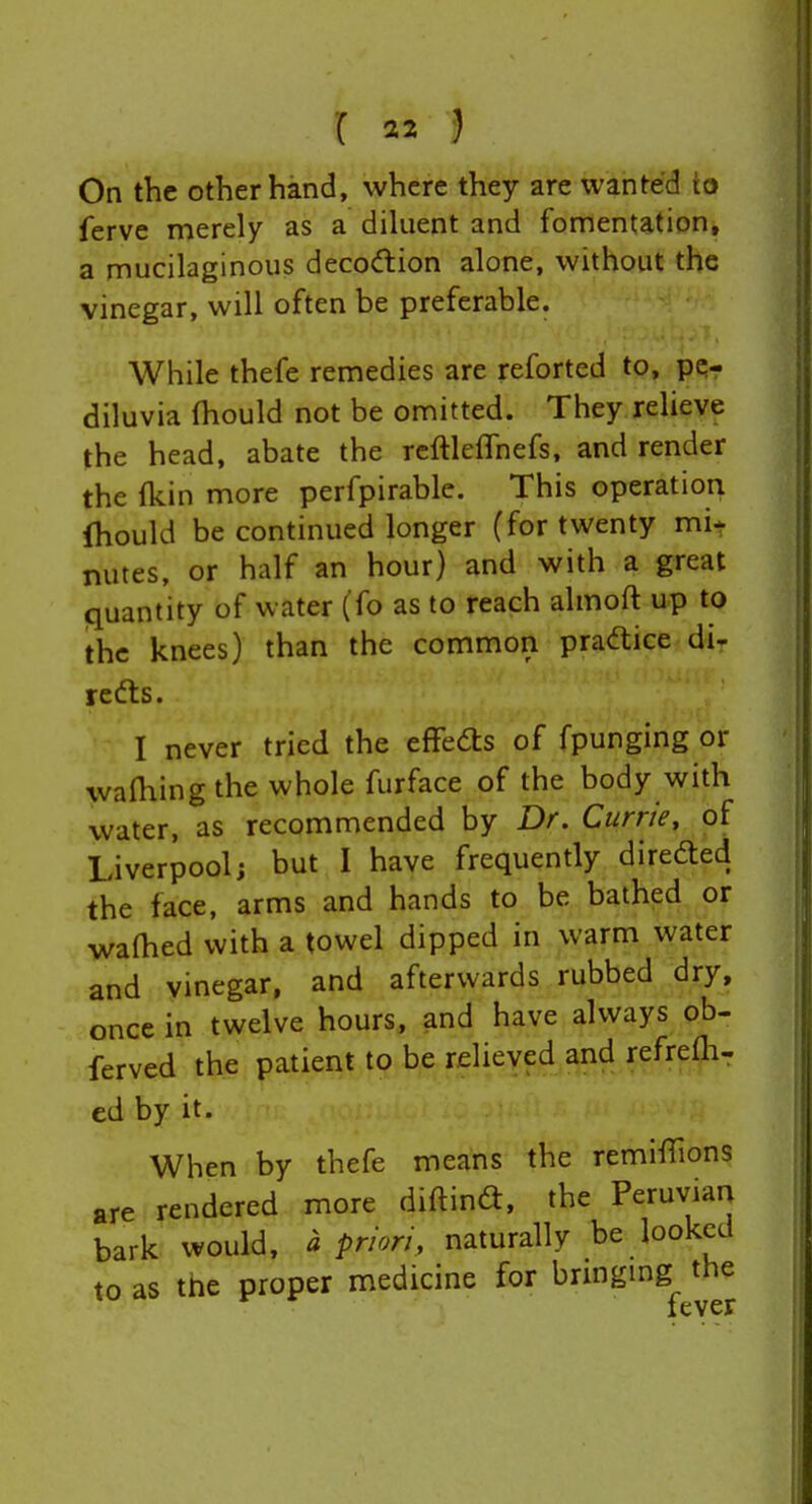 On the other hand, where they are wanted io ferve merely as a diluent and fomentation, a mucilaginous decodion alone, without the vinegar, will often be preferable. While thefe remedies are reforted to, pe- diluvia (hould not be omitted. They relieve the head, abate the reftleffnefs, and render the (kin more perfpirable. This operation Ihould be continued longer (for twenty mi* nutes, or half an hour) and with a great quantity of water (fo as to reach almoft up to the knees) than the common pradice di- redts. I never tried the effedls of fpunging or walhing the whole furface of the body with water, as recommended by Dr. Currie, of Liverpool; but I have frequently direfted the face, arms and hands to be bathed or walhed with a towel dipped in warm water and vinegar, and afterwards rubbed dry, once in twelve hours, and have always ob- ferved the patient to be relieved and refreOi- ed by it. When by thefe means the remiiTions are rendered more diftind, the Peruvian bark would, a prion, naturally be looked to as the proper medicine for brmgmg the