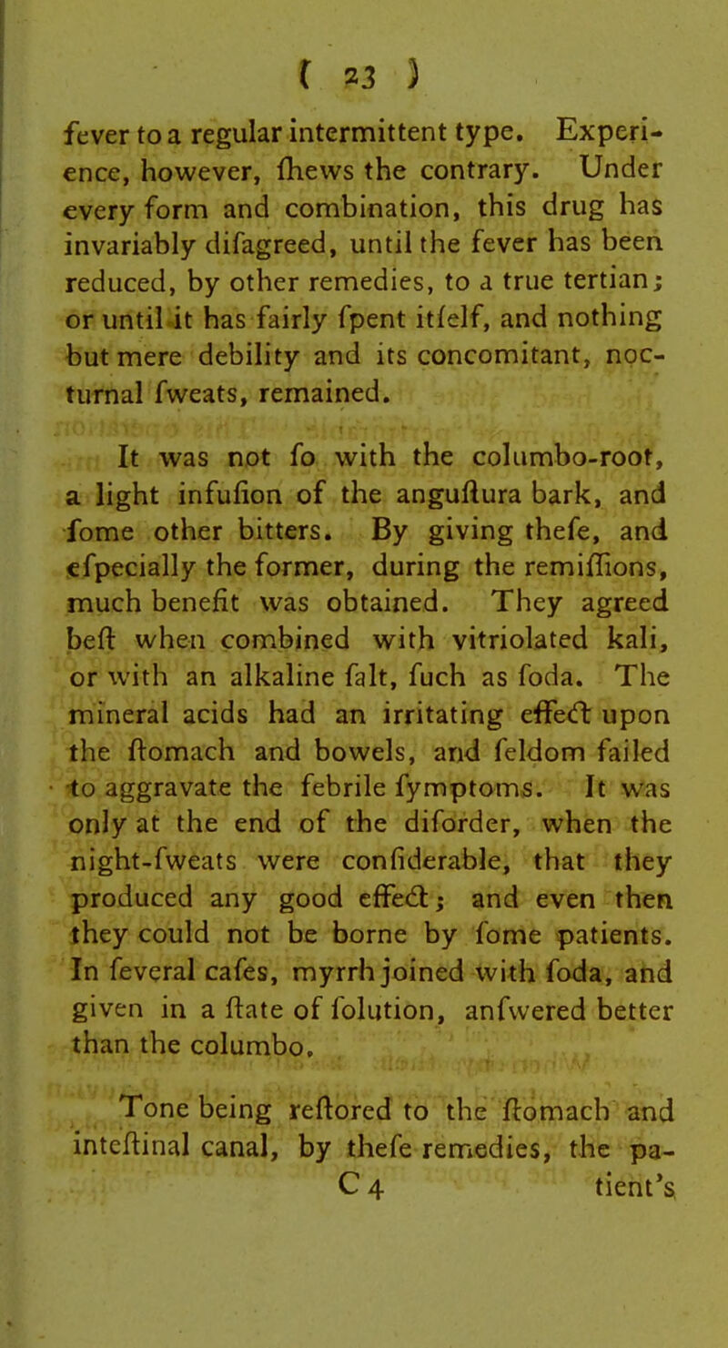 fever to a regular intermittent type. Experi- ence, however, fhews the contrary. Under every form and combination, this drug has invariably difagreed, until the fever has been reduced, by other remedies, to a true tertian; or until it has fairly fpent itfelf, and nothing but mere debility and its concomitant, noc- turnal fweats, remained. It was not fo with the columbo-root, a light infufion of the anguftura bark, and fome other bitters. By giving thefe, and efpecially the former, during the remiffions, much benefit was obtained. They agreed beft when combined with vitriolated kali, or with an alkaline fait, fuch as foda. The mineral acids had an irritating effecft upon the ftomach and bowels, and feldom failed •to aggravate the febrile fymptoms. It was only at the end of the diforder, when the night-fweats were confiderable, that they produced any good cffedl:; and even then ihey could not be borne by fome patients. In feveral cafes, myrrh joined with foda, and given in a ftate of folution, anfvvered better than the columbo. Tone being reftored to the flomach and intcflinal canal, by thefe remedies, the pa- C 4 tient*s,