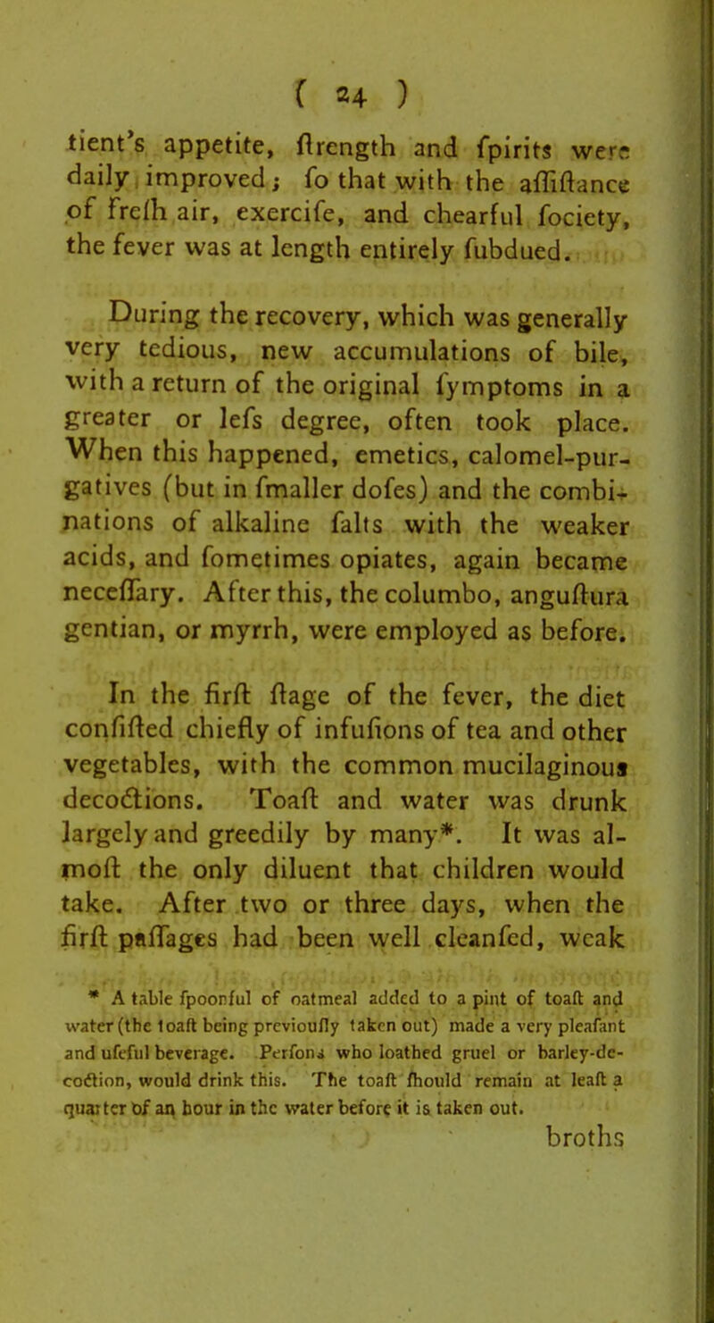 tient's appetite, ftrength and fpirits werf! daily,improved; fo that with the afliftance of Frefh air, exercife, and chearful fociety, the fever was at length entirely fubdued. , During the recovery, which was generally very tedious, new accumulations of bile, with a return of the original fymptoms in a greater or lefs degree, often took place. When this happened, emetics, calomel-pur- gatives (but in fmaller dofes) and the combi- nations of alkaline falls with the weaker acids, and fometimes opiates, again became necefTary. After this, the columbo, anguftura gentian, or myrrh, were employed as before. In the firft flage of the fever, the diet confifted chiefly of infufions of tea and other vegetables, with the common mucilaginous decoctions. Toaft and water was drunk largely and greedily by many*. It was al- moft the only diluent that children would take. After two or three days, when the firft pflfTages had been well cleanfed, weak * A table fpoonful of oatmeal added to a pint of toad and water (the loaft being previoully taken out) made a very pleafant and ufefiil beverage. Perfoni who loathed gruel or barley-de- codtion, would drink this. The toaft /hould remain at leaft a quaiter bf aq hour in the water before it ia taken out. broths