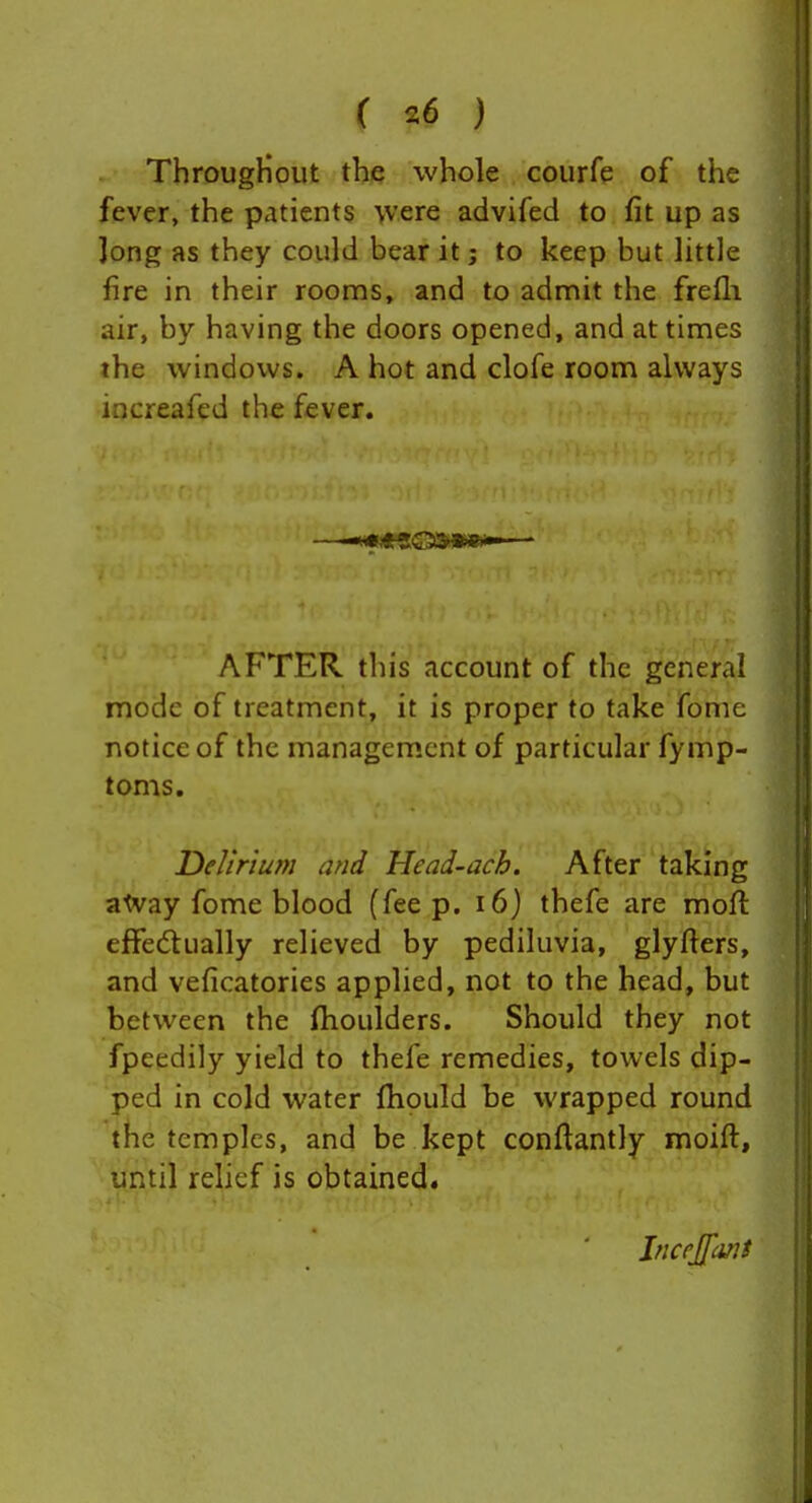 ThrougHoiit the whole courfe of the fever, the patients \vere advifed to fit up as Jong as they could bear it; to keep but little fire in their rooms, and to admit the frefli air, by having the doors opened, and at times the windows. A hot and clofe room always iocreafed the fever. AFTER this account of the general mode of treatment, it is proper to take fome notice of the management of particular fymp- toms. Delirium and Head-ach. After taking atvay fome blood (fee p. i6j thefe are mofl effedtually relieved by pediluvia, glyders, and veficatories applied, not to the head, but between the fhoulders. Should they not fpeedily yield to thefe remedies, towels dip- ped in cold water fhould be wrapped round the temples, and be kept conftantly moift, until rehef is obtained. IncrJ[[cmf