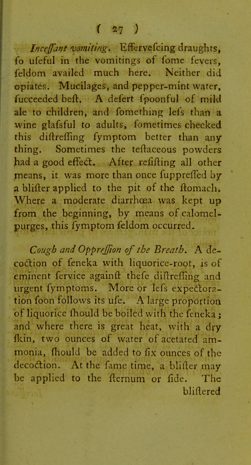 Incejfant vomiting, Effervefcing draughts, fo ufefiil in the vomitings of fome fevers, feldom availed much here. Neither did opiates. Mucilages, and pepper-mint water, fucceeded beft. A defert fpoonful of mild ale to children, and fomething lefs than a wine glafsful to adults, fometimes checked this diftrefling fymptom better than any thing. Sometimes the teftaceous powders Jiad a good effed:. After refifting all other means, it was more than once fuppreffed b/ a blifter applied to the pit of the ftomach. Where a moderate diarrhoea was kept up from the beginning, by means of calomel- purges, this fymptom feldom occurred. Cough and Opprejfion of the Breath. A de- codlion of feneka with liquorice-root, is of eminent fervice againft thefe diflrefling and urgent fymptoms. More or lefs expediora- tion foon follows its ufe. A large proportion of liquorice fhould be boiled with the feneka; and where there is great heat, with a dry flcin, two ounces of water of acetated am- monia, fliould be added to fix ounces of the decodtion. At the fame time, a blifter may be applied to the flernum or fide. The bliftered