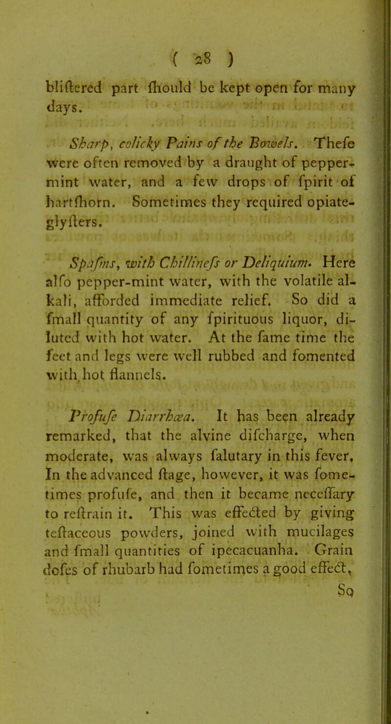 bliftcred part (liould be kept open for many days. Sharp, colicky Pains of the Bowels. Thefe were often removed by a draught of pepper- mint water, and a few drops of fpirit of hartrtiorn. Sometimes they required opiate- glyflers. Spafms, with ChiJIinefs or Deliquium. Here alfo pepper-mint water, with the volatile al- kali, afforded immediate relief. So did a fmall quantity of any fpirituous liquor, di- luted with hot water. At the fame time the feet and legs were well rubbed and fomented with hot flannels. Vrofufe Diarrhcea. It has been already remarked, that the alvine difcharge, when moderate, was always falutary in this fever, In the advanced ftage, however, it was fome- times profufe, and then it became neccffary to reftrain it. This was effeded by giving teftaceous powders, joined with mucilages and fmall quantities of ipecacuanha. . Grain dofes of rhubarb had fometimes a good effed:, Sq